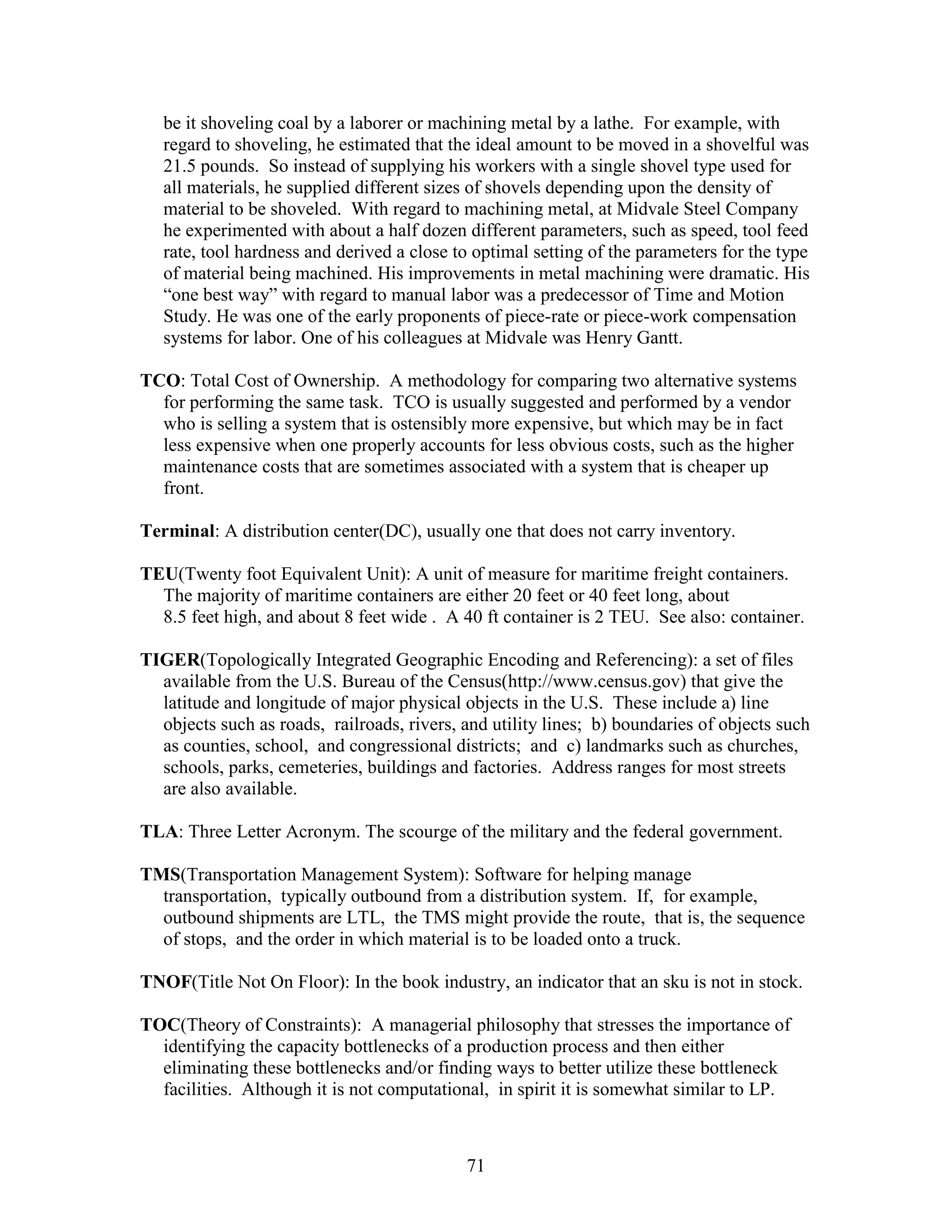 71
be it shoveling coal by a laborer or machining metal by a lathe. For example, with
regard to shoveling, he estimated that the ideal amount to be moved in a shovelful was
21.5 pounds. So instead of supplying his workers with a single shovel type used for
all materials, he supplied different sizes of shovels depending upon the density of
material to be shoveled. With regard to machining metal, at Midvale Steel Company
he experimented with about a half dozen different parameters, such as speed, tool feed
rate, tool hardness and derived a close to optimal setting of the parameters for the type
of material being machined. His improvements in metal machining were dramatic. His
“one best way” with regard to manual labor was a predecessor of Time and Motion
Study. He was one of the early proponents of piece-rate or piece-work compensation
systems for labor. One of his colleagues at Midvale was Henry Gantt.
TCO: Total Cost of Ownership. A methodology for comparing two alternative systems
for performing the same task. TCO is usually suggested and performed by a vendor
who is selling a system that is ostensibly more expensive, but which may be in fact
less expensive when one properly accounts for less obvious costs, such as the higher
maintenance costs that are sometimes associated with a system that is cheaper up
front.
Terminal: A distribution center(DC), usually one that does not carry inventory.
TEU(Twenty foot Equivalent Unit): A unit of measure for maritime freight containers.
The majority of maritime containers are either 20 feet or 40 feet long, about
8.5 feet high, and about 8 feet wide . A 40 ft container is 2 TEU. See also: container.
TIGER(Topologically Integrated Geographic Encoding and Referencing): a set of files
available from the U.S. Bureau of the Census(http://www.census.gov) that give the
latitude and longitude of major physical objects in the U.S. These include a) line
objects such as roads, railroads, rivers, and utility lines; b) boundaries of objects such
as counties, school, and congressional districts; and c) landmarks such as churches,
schools, parks, cemeteries, buildings and factories. Address ranges for most streets
are also available.
TLA: Three Letter Acronym. The scourge of the military and the federal government.
TMS(Transportation Management System): Software for helping manage
transportation, typically outbound from a distribution system. If, for example,
outbound shipments are LTL, the TMS might provide the route, that is, the sequence
of stops, and the order in which material is to be loaded onto a truck.
TNOF(Title Not On Floor): In the book industry, an indicator that an sku is not in stock.
TOC(Theory of Constraints): A managerial philosophy that stresses the importance of
identifying the capacity bottlenecks of a production process and then either
eliminating these bottlenecks and/or finding ways to better utilize these bottleneck
facilities. Although it is not computational, in spirit it is somewhat similar to LP.
 