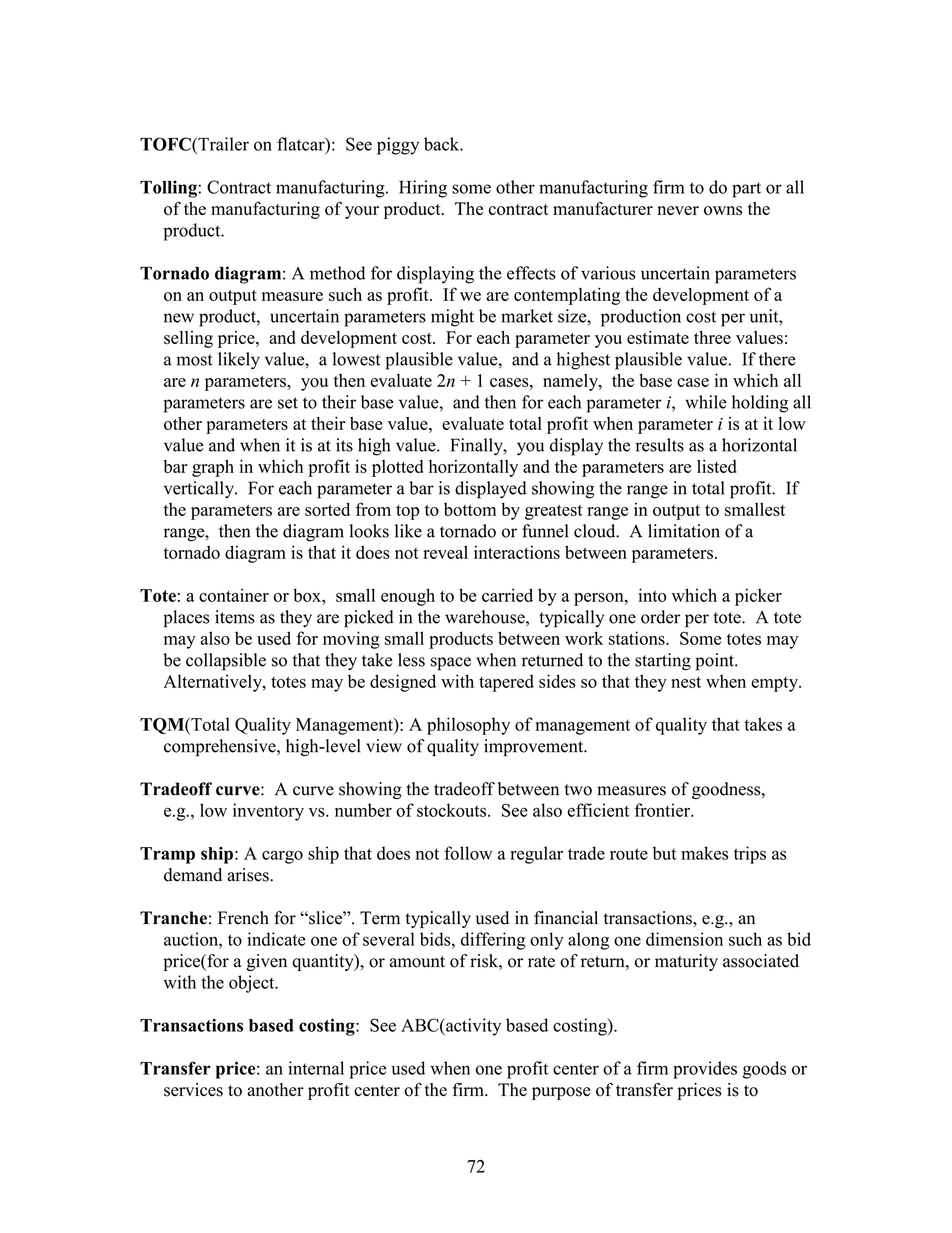 72
TOFC(Trailer on flatcar): See piggy back.
Tolling: Contract manufacturing. Hiring some other manufacturing firm to do part or all
of the manufacturing of your product. The contract manufacturer never owns the
product.
Tornado diagram: A method for displaying the effects of various uncertain parameters
on an output measure such as profit. If we are contemplating the development of a
new product, uncertain parameters might be market size, production cost per unit,
selling price, and development cost. For each parameter you estimate three values:
a most likely value, a lowest plausible value, and a highest plausible value. If there
are n parameters, you then evaluate 2n + 1 cases, namely, the base case in which all
parameters are set to their base value, and then for each parameter i, while holding all
other parameters at their base value, evaluate total profit when parameter i is at it low
value and when it is at its high value. Finally, you display the results as a horizontal
bar graph in which profit is plotted horizontally and the parameters are listed
vertically. For each parameter a bar is displayed showing the range in total profit. If
the parameters are sorted from top to bottom by greatest range in output to smallest
range, then the diagram looks like a tornado or funnel cloud. A limitation of a
tornado diagram is that it does not reveal interactions between parameters.
Tote: a container or box, small enough to be carried by a person, into which a picker
places items as they are picked in the warehouse, typically one order per tote. A tote
may also be used for moving small products between work stations. Some totes may
be collapsible so that they take less space when returned to the starting point.
Alternatively, totes may be designed with tapered sides so that they nest when empty.
TQM(Total Quality Management): A philosophy of management of quality that takes a
comprehensive, high-level view of quality improvement.
Tradeoff curve: A curve showing the tradeoff between two measures of goodness,
e.g., low inventory vs. number of stockouts. See also efficient frontier.
Tramp ship: A cargo ship that does not follow a regular trade route but makes trips as
demand arises.
Tranche: French for “slice”. Term typically used in financial transactions, e.g., an
auction, to indicate one of several bids, differing only along one dimension such as bid
price(for a given quantity), or amount of risk, or rate of return, or maturity associated
with the object.
Transactions based costing: See ABC(activity based costing).
Transfer price: an internal price used when one profit center of a firm provides goods or
services to another profit center of the firm. The purpose of transfer prices is to
 