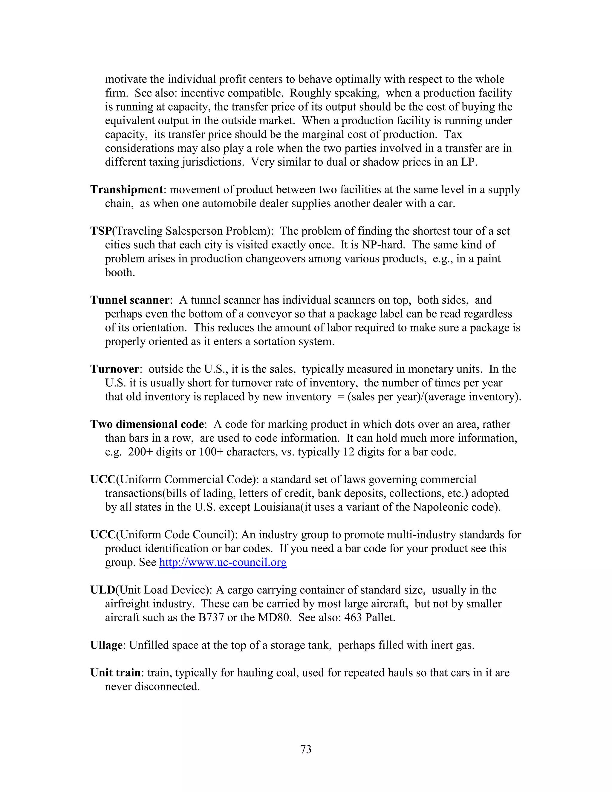 73
motivate the individual profit centers to behave optimally with respect to the whole
firm. See also: incentive compatible. Roughly speaking, when a production facility
is running at capacity, the transfer price of its output should be the cost of buying the
equivalent output in the outside market. When a production facility is running under
capacity, its transfer price should be the marginal cost of production. Tax
considerations may also play a role when the two parties involved in a transfer are in
different taxing jurisdictions. Very similar to dual or shadow prices in an LP.
Transhipment: movement of product between two facilities at the same level in a supply
chain, as when one automobile dealer supplies another dealer with a car.
TSP(Traveling Salesperson Problem): The problem of finding the shortest tour of a set
cities such that each city is visited exactly once. It is NP-hard. The same kind of
problem arises in production changeovers among various products, e.g., in a paint
booth.
Tunnel scanner: A tunnel scanner has individual scanners on top, both sides, and
perhaps even the bottom of a conveyor so that a package label can be read regardless
of its orientation. This reduces the amount of labor required to make sure a package is
properly oriented as it enters a sortation system.
Turnover: outside the U.S., it is the sales, typically measured in monetary units. In the
U.S. it is usually short for turnover rate of inventory, the number of times per year
that old inventory is replaced by new inventory = (sales per year)/(average inventory).
Two dimensional code: A code for marking product in which dots over an area, rather
than bars in a row, are used to code information. It can hold much more information,
e.g. 200+ digits or 100+ characters, vs. typically 12 digits for a bar code.
UCC(Uniform Commercial Code): a standard set of laws governing commercial
transactions(bills of lading, letters of credit, bank deposits, collections, etc.) adopted
by all states in the U.S. except Louisiana(it uses a variant of the Napoleonic code).
UCC(Uniform Code Council): An industry group to promote multi-industry standards for
product identification or bar codes. If you need a bar code for your product see this
group. See http://www.uc-council.org
ULD(Unit Load Device): A cargo carrying container of standard size, usually in the
airfreight industry. These can be carried by most large aircraft, but not by smaller
aircraft such as the B737 or the MD80. See also: 463 Pallet.
Ullage: Unfilled space at the top of a storage tank, perhaps filled with inert gas.
Unit train: train, typically for hauling coal, used for repeated hauls so that cars in it are
never disconnected.
 
