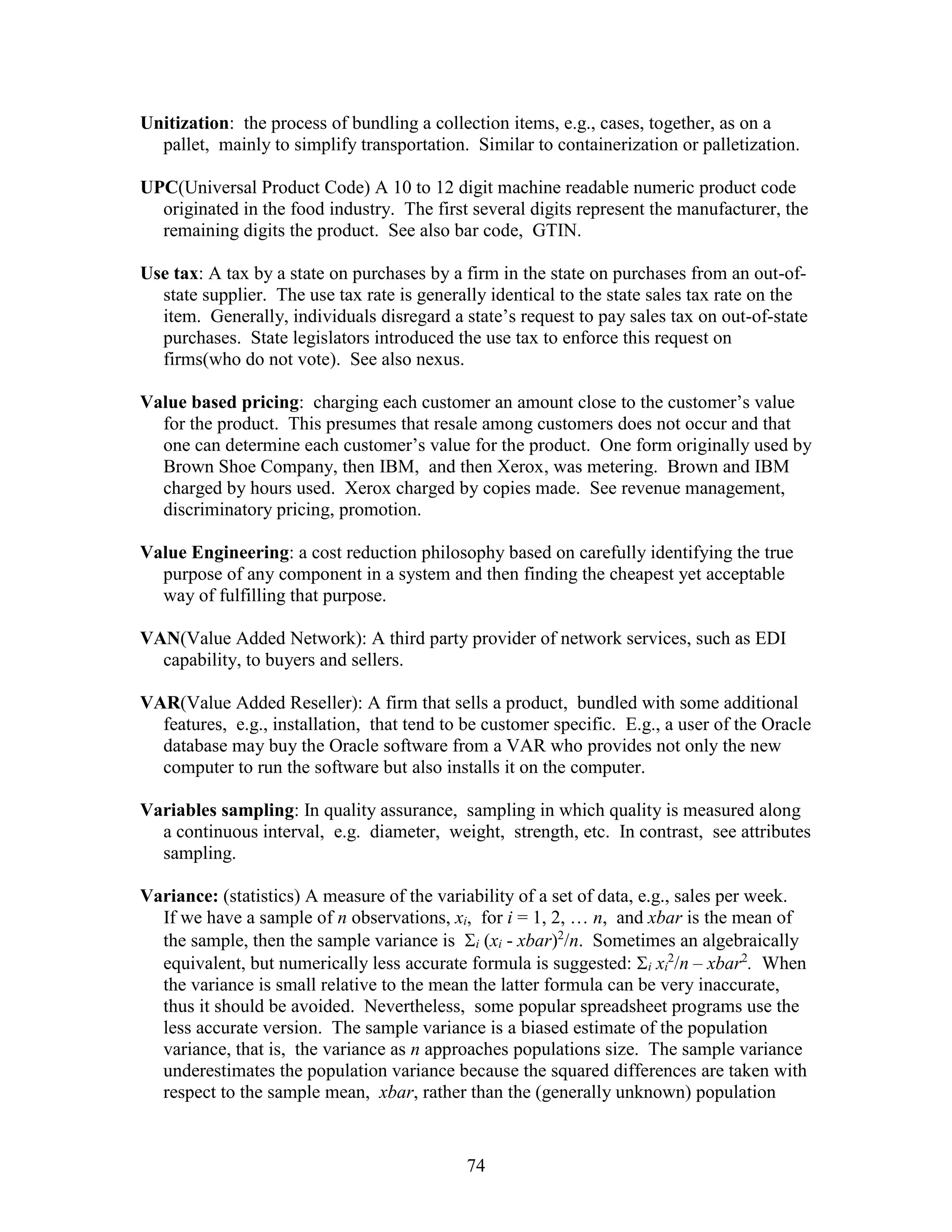 74
Unitization: the process of bundling a collection items, e.g., cases, together, as on a
pallet, mainly to simplify transportation. Similar to containerization or palletization.
UPC(Universal Product Code) A 10 to 12 digit machine readable numeric product code
originated in the food industry. The first several digits represent the manufacturer, the
remaining digits the product. See also bar code, GTIN.
Use tax: A tax by a state on purchases by a firm in the state on purchases from an out-of-
state supplier. The use tax rate is generally identical to the state sales tax rate on the
item. Generally, individuals disregard a state’s request to pay sales tax on out-of-state
purchases. State legislators introduced the use tax to enforce this request on
firms(who do not vote). See also nexus.
Value based pricing: charging each customer an amount close to the customer’s value
for the product. This presumes that resale among customers does not occur and that
one can determine each customer’s value for the product. One form originally used by
Brown Shoe Company, then IBM, and then Xerox, was metering. Brown and IBM
charged by hours used. Xerox charged by copies made. See revenue management,
discriminatory pricing, promotion.
Value Engineering: a cost reduction philosophy based on carefully identifying the true
purpose of any component in a system and then finding the cheapest yet acceptable
way of fulfilling that purpose.
VAN(Value Added Network): A third party provider of network services, such as EDI
capability, to buyers and sellers.
VAR(Value Added Reseller): A firm that sells a product, bundled with some additional
features, e.g., installation, that tend to be customer specific. E.g., a user of the Oracle
database may buy the Oracle software from a VAR who provides not only the new
computer to run the software but also installs it on the computer.
Variables sampling: In quality assurance, sampling in which quality is measured along
a continuous interval, e.g. diameter, weight, strength, etc. In contrast, see attributes
sampling.
Variance: (statistics) A measure of the variability of a set of data, e.g., sales per week.
If we have a sample of n observations, xi, for i = 1, 2, … n, and xbar is the mean of
the sample, then the sample variance is i (xi - xbar)2
/n. Sometimes an algebraically
equivalent, but numerically less accurate formula is suggested: i xi
2
/n – xbar2
. When
the variance is small relative to the mean the latter formula can be very inaccurate,
thus it should be avoided. Nevertheless, some popular spreadsheet programs use the
less accurate version. The sample variance is a biased estimate of the population
variance, that is, the variance as n approaches populations size. The sample variance
underestimates the population variance because the squared differences are taken with
respect to the sample mean, xbar, rather than the (generally unknown) population
 