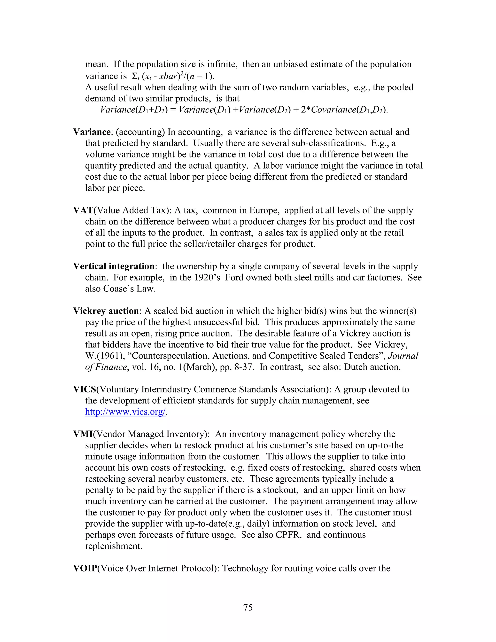 75
mean. If the population size is infinite, then an unbiased estimate of the population
variance is i (xi - xbar)2
/(n – 1).
A useful result when dealing with the sum of two random variables, e.g., the pooled
demand of two similar products, is that
Variance(D1+D2) = Variance(D1) +Variance(D2) + 2*Covariance(D1,D2).
Variance: (accounting) In accounting, a variance is the difference between actual and
that predicted by standard. Usually there are several sub-classifications. E.g., a
volume variance might be the variance in total cost due to a difference between the
quantity predicted and the actual quantity. A labor variance might the variance in total
cost due to the actual labor per piece being different from the predicted or standard
labor per piece.
VAT(Value Added Tax): A tax, common in Europe, applied at all levels of the supply
chain on the difference between what a producer charges for his product and the cost
of all the inputs to the product. In contrast, a sales tax is applied only at the retail
point to the full price the seller/retailer charges for product.
Vertical integration: the ownership by a single company of several levels in the supply
chain. For example, in the 1920’s Ford owned both steel mills and car factories. See
also Coase’s Law.
Vickrey auction: A sealed bid auction in which the higher bid(s) wins but the winner(s)
pay the price of the highest unsuccessful bid. This produces approximately the same
result as an open, rising price auction. The desirable feature of a Vickrey auction is
that bidders have the incentive to bid their true value for the product. See Vickrey,
W.(1961), “Counterspeculation, Auctions, and Competitive Sealed Tenders”, Journal
of Finance, vol. 16, no. 1(March), pp. 8-37. In contrast, see also: Dutch auction.
VICS(Voluntary Interindustry Commerce Standards Association): A group devoted to
the development of efficient standards for supply chain management, see
http://www.vics.org/.
VMI(Vendor Managed Inventory): An inventory management policy whereby the
supplier decides when to restock product at his customer’s site based on up-to-the
minute usage information from the customer. This allows the supplier to take into
account his own costs of restocking, e.g. fixed costs of restocking, shared costs when
restocking several nearby customers, etc. These agreements typically include a
penalty to be paid by the supplier if there is a stockout, and an upper limit on how
much inventory can be carried at the customer. The payment arrangement may allow
the customer to pay for product only when the customer uses it. The customer must
provide the supplier with up-to-date(e.g., daily) information on stock level, and
perhaps even forecasts of future usage. See also CPFR, and continuous
replenishment.
VOIP(Voice Over Internet Protocol): Technology for routing voice calls over the
 