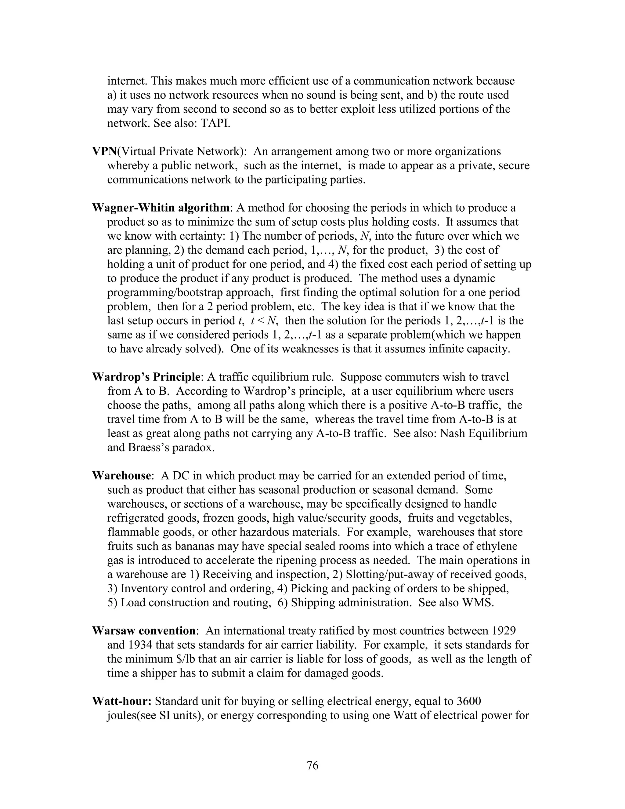 76
internet. This makes much more efficient use of a communication network because
a) it uses no network resources when no sound is being sent, and b) the route used
may vary from second to second so as to better exploit less utilized portions of the
network. See also: TAPI.
VPN(Virtual Private Network): An arrangement among two or more organizations
whereby a public network, such as the internet, is made to appear as a private, secure
communications network to the participating parties.
Wagner-Whitin algorithm: A method for choosing the periods in which to produce a
product so as to minimize the sum of setup costs plus holding costs. It assumes that
we know with certainty: 1) The number of periods, N, into the future over which we
are planning, 2) the demand each period, 1,…, N, for the product, 3) the cost of
holding a unit of product for one period, and 4) the fixed cost each period of setting up
to produce the product if any product is produced. The method uses a dynamic
programming/bootstrap approach, first finding the optimal solution for a one period
problem, then for a 2 period problem, etc. The key idea is that if we know that the
last setup occurs in period t, t < N, then the solution for the periods 1, 2,…,t-1 is the
same as if we considered periods 1, 2,…,t-1 as a separate problem(which we happen
to have already solved). One of its weaknesses is that it assumes infinite capacity.
Wardrop’s Principle: A traffic equilibrium rule. Suppose commuters wish to travel
from A to B. According to Wardrop’s principle, at a user equilibrium where users
choose the paths, among all paths along which there is a positive A-to-B traffic, the
travel time from A to B will be the same, whereas the travel time from A-to-B is at
least as great along paths not carrying any A-to-B traffic. See also: Nash Equilibrium
and Braess’s paradox.
Warehouse: A DC in which product may be carried for an extended period of time,
such as product that either has seasonal production or seasonal demand. Some
warehouses, or sections of a warehouse, may be specifically designed to handle
refrigerated goods, frozen goods, high value/security goods, fruits and vegetables,
flammable goods, or other hazardous materials. For example, warehouses that store
fruits such as bananas may have special sealed rooms into which a trace of ethylene
gas is introduced to accelerate the ripening process as needed. The main operations in
a warehouse are 1) Receiving and inspection, 2) Slotting/put-away of received goods,
3) Inventory control and ordering, 4) Picking and packing of orders to be shipped,
5) Load construction and routing, 6) Shipping administration. See also WMS.
Warsaw convention: An international treaty ratified by most countries between 1929
and 1934 that sets standards for air carrier liability. For example, it sets standards for
the minimum $/lb that an air carrier is liable for loss of goods, as well as the length of
time a shipper has to submit a claim for damaged goods.
Watt-hour: Standard unit for buying or selling electrical energy, equal to 3600
joules(see SI units), or energy corresponding to using one Watt of electrical power for
 