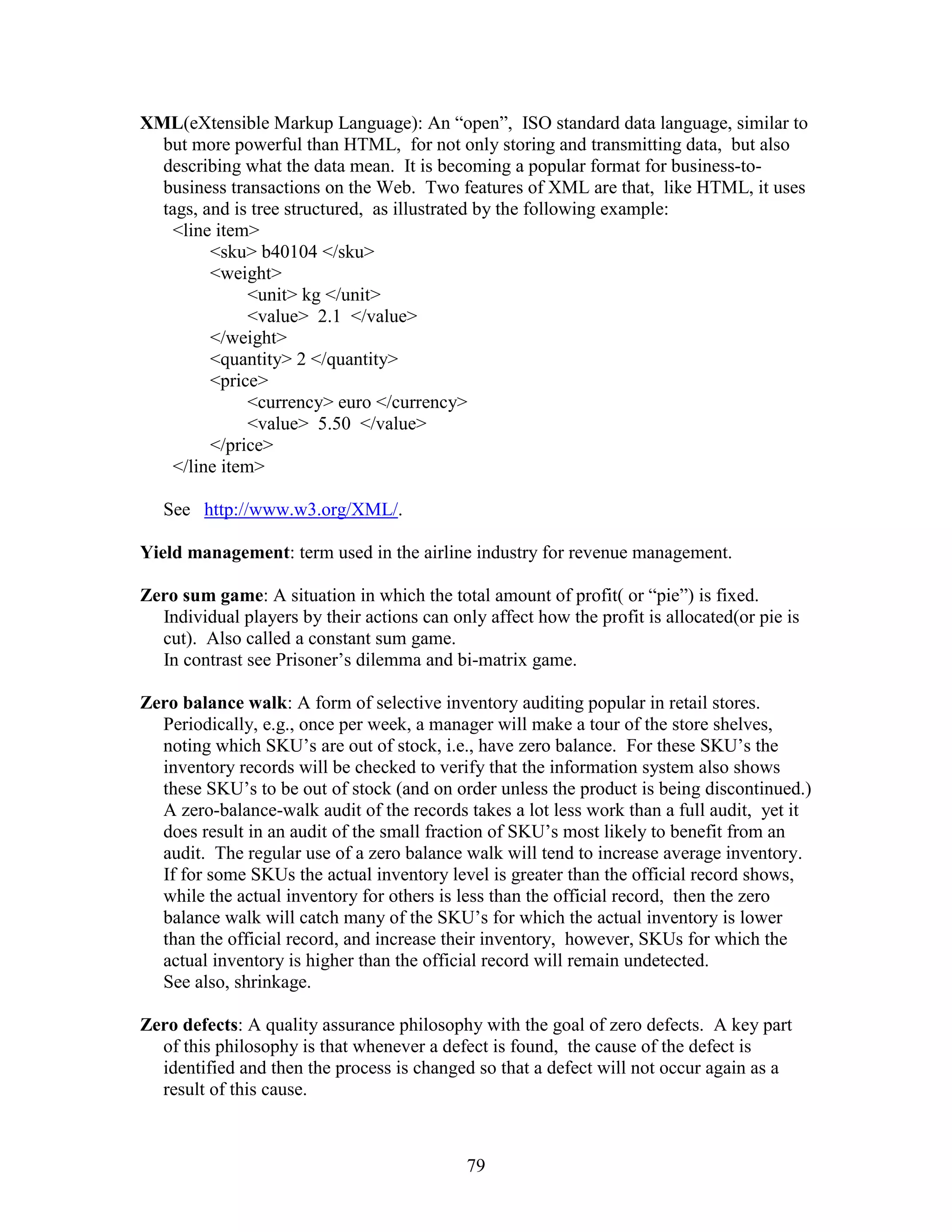 79
XML(eXtensible Markup Language): An “open”, ISO standard data language, similar to
but more powerful than HTML, for not only storing and transmitting data, but also
describing what the data mean. It is becoming a popular format for business-to-
business transactions on the Web. Two features of XML are that, like HTML, it uses
tags, and is tree structured, as illustrated by the following example:
<line item>
<sku> b40104 </sku>
<weight>
<unit> kg </unit>
<value> 2.1 </value>
</weight>
<quantity> 2 </quantity>
<price>
<currency> euro </currency>
<value> 5.50 </value>
</price>
</line item>
See http://www.w3.org/XML/.
Yield management: term used in the airline industry for revenue management.
Zero sum game: A situation in which the total amount of profit( or “pie”) is fixed.
Individual players by their actions can only affect how the profit is allocated(or pie is
cut). Also called a constant sum game.
In contrast see Prisoner’s dilemma and bi-matrix game.
Zero balance walk: A form of selective inventory auditing popular in retail stores.
Periodically, e.g., once per week, a manager will make a tour of the store shelves,
noting which SKU’s are out of stock, i.e., have zero balance. For these SKU’s the
inventory records will be checked to verify that the information system also shows
these SKU’s to be out of stock (and on order unless the product is being discontinued.)
A zero-balance-walk audit of the records takes a lot less work than a full audit, yet it
does result in an audit of the small fraction of SKU’s most likely to benefit from an
audit. The regular use of a zero balance walk will tend to increase average inventory.
If for some SKUs the actual inventory level is greater than the official record shows,
while the actual inventory for others is less than the official record, then the zero
balance walk will catch many of the SKU’s for which the actual inventory is lower
than the official record, and increase their inventory, however, SKUs for which the
actual inventory is higher than the official record will remain undetected.
See also, shrinkage.
Zero defects: A quality assurance philosophy with the goal of zero defects. A key part
of this philosophy is that whenever a defect is found, the cause of the defect is
identified and then the process is changed so that a defect will not occur again as a
result of this cause.
 