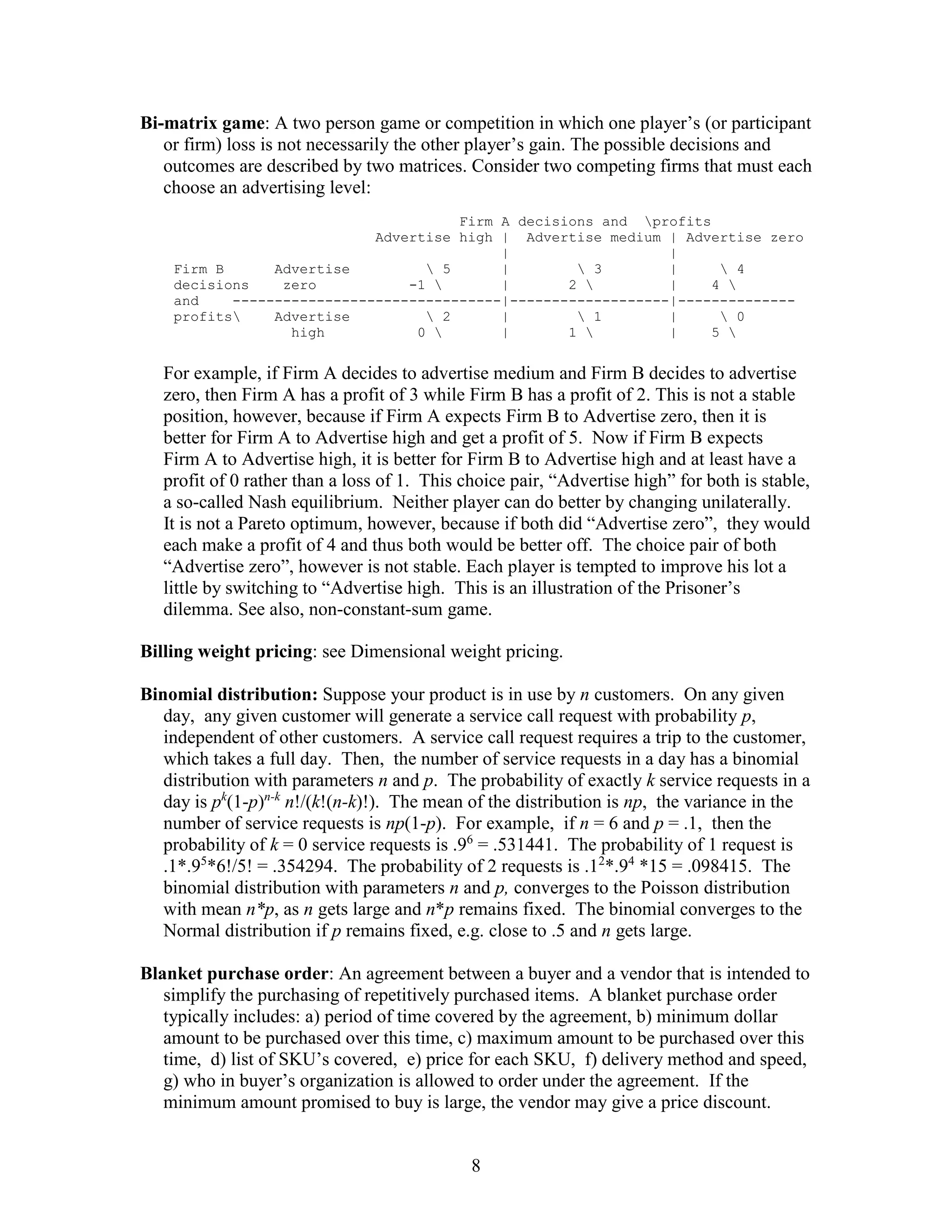 8
Bi-matrix game: A two person game or competition in which one player’s (or participant
or firm) loss is not necessarily the other player’s gain. The possible decisions and
outcomes are described by two matrices. Consider two competing firms that must each
choose an advertising level:
Firm A decisions and profits
Advertise high | Advertise medium | Advertise zero
| |
Firm B Advertise  5 |  3 |  4
decisions zero -1  | 2  | 4 
and --------------------------------|-------------------|--------------
profits Advertise  2 |  1 |  0
high 0  | 1  | 5 
For example, if Firm A decides to advertise medium and Firm B decides to advertise
zero, then Firm A has a profit of 3 while Firm B has a profit of 2. This is not a stable
position, however, because if Firm A expects Firm B to Advertise zero, then it is
better for Firm A to Advertise high and get a profit of 5. Now if Firm B expects
Firm A to Advertise high, it is better for Firm B to Advertise high and at least have a
profit of 0 rather than a loss of 1. This choice pair, “Advertise high” for both is stable,
a so-called Nash equilibrium. Neither player can do better by changing unilaterally.
It is not a Pareto optimum, however, because if both did “Advertise zero”, they would
each make a profit of 4 and thus both would be better off. The choice pair of both
“Advertise zero”, however is not stable. Each player is tempted to improve his lot a
little by switching to “Advertise high. This is an illustration of the Prisoner’s
dilemma. See also, non-constant-sum game.
Billing weight pricing: see Dimensional weight pricing.
Binomial distribution: Suppose your product is in use by n customers. On any given
day, any given customer will generate a service call request with probability p,
independent of other customers. A service call request requires a trip to the customer,
which takes a full day. Then, the number of service requests in a day has a binomial
distribution with parameters n and p. The probability of exactly k service requests in a
day is pk
(1-p)n-k
n!/(k!(n-k)!). The mean of the distribution is np, the variance in the
number of service requests is np(1-p). For example, if n = 6 and p = .1, then the
probability of k = 0 service requests is .96
= .531441. The probability of 1 request is
.1*.95
*6!/5! = .354294. The probability of 2 requests is .12
*.94
*15 = .098415. The
binomial distribution with parameters n and p, converges to the Poisson distribution
with mean n*p, as n gets large and n*p remains fixed. The binomial converges to the
Normal distribution if p remains fixed, e.g. close to .5 and n gets large.
Blanket purchase order: An agreement between a buyer and a vendor that is intended to
simplify the purchasing of repetitively purchased items. A blanket purchase order
typically includes: a) period of time covered by the agreement, b) minimum dollar
amount to be purchased over this time, c) maximum amount to be purchased over this
time, d) list of SKU’s covered, e) price for each SKU, f) delivery method and speed,
g) who in buyer’s organization is allowed to order under the agreement. If the
minimum amount promised to buy is large, the vendor may give a price discount.
 