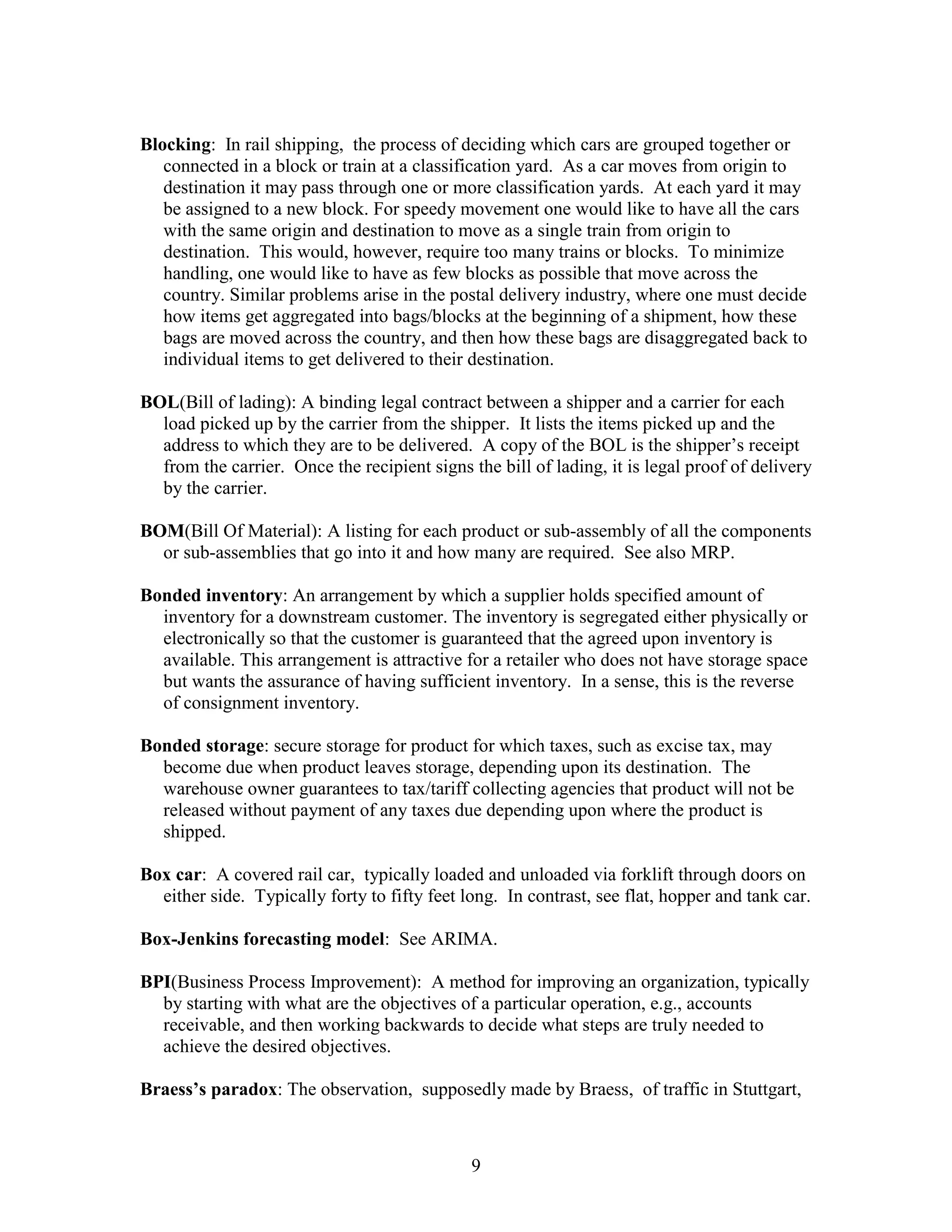 9
Blocking: In rail shipping, the process of deciding which cars are grouped together or
connected in a block or train at a classification yard. As a car moves from origin to
destination it may pass through one or more classification yards. At each yard it may
be assigned to a new block. For speedy movement one would like to have all the cars
with the same origin and destination to move as a single train from origin to
destination. This would, however, require too many trains or blocks. To minimize
handling, one would like to have as few blocks as possible that move across the
country. Similar problems arise in the postal delivery industry, where one must decide
how items get aggregated into bags/blocks at the beginning of a shipment, how these
bags are moved across the country, and then how these bags are disaggregated back to
individual items to get delivered to their destination.
BOL(Bill of lading): A binding legal contract between a shipper and a carrier for each
load picked up by the carrier from the shipper. It lists the items picked up and the
address to which they are to be delivered. A copy of the BOL is the shipper’s receipt
from the carrier. Once the recipient signs the bill of lading, it is legal proof of delivery
by the carrier.
BOM(Bill Of Material): A listing for each product or sub-assembly of all the components
or sub-assemblies that go into it and how many are required. See also MRP.
Bonded inventory: An arrangement by which a supplier holds specified amount of
inventory for a downstream customer. The inventory is segregated either physically or
electronically so that the customer is guaranteed that the agreed upon inventory is
available. This arrangement is attractive for a retailer who does not have storage space
but wants the assurance of having sufficient inventory. In a sense, this is the reverse
of consignment inventory.
Bonded storage: secure storage for product for which taxes, such as excise tax, may
become due when product leaves storage, depending upon its destination. The
warehouse owner guarantees to tax/tariff collecting agencies that product will not be
released without payment of any taxes due depending upon where the product is
shipped.
Box car: A covered rail car, typically loaded and unloaded via forklift through doors on
either side. Typically forty to fifty feet long. In contrast, see flat, hopper and tank car.
Box-Jenkins forecasting model: See ARIMA.
BPI(Business Process Improvement): A method for improving an organization, typically
by starting with what are the objectives of a particular operation, e.g., accounts
receivable, and then working backwards to decide what steps are truly needed to
achieve the desired objectives.
Braess’s paradox: The observation, supposedly made by Braess, of traffic in Stuttgart,
 