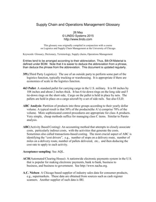 Supply Chain and Operations Management Glossary
26 May
© LINDO Systems 2015
http://www.lindo.com
This glossary was originally compiled in conjunction with a course
on Logistics and Supply Chain Management at the University of Chicago.
Keywords: Glossary, Dictionary, Terminology, Supply chains, Operations Management
Entries tend to be arranged according to their abbreviation. Thus, Bill-Of-Material is
defined under BOM. Note that it is easier to deduce the abbreviation from a phrase,
than deduce the phrase from the abbreviation. This document is updated regularly.
3PL(Third Party Logistics): The use of an outside party to perform some part of the
logistics function, typically trucking or warehousing. It is appropriate if there are
economies of scale in the logistics function.
463 Pallet: A standard pallet for carrying cargo in the U.S. military. It is 88 inches by
108 inches and about 2 inches thick. It has 6 tie-down rings on the long side and 5
tie-down rings on the short side, Cargo on the pallet is held in place by nets. The
pallets are held in place on a cargo aircraft by a set of side rails. See also ULD.
ABC Analysis: Partition of products into three groups according to their yearly dollar
volume. A typical result is that 30% of the products(the A’s) comprise 70% of the
volume. More sophisticated control procedures are appropriate for class A products.
Very simple, cheap methods suffice for managing class C items. Similar to Pareto
analysis.
ABC(Activity Based Costing): An accounting method that attempts to closely associate
costs, particularly indirect costs, with the activities that generate the costs.
Sometimes also called transactions-based costing. The most crucial aspect of ABC is
identifying the “cost drivers”, e.g., number of stops on a delivery route, number of
miles on a delivery route, number of pallets delivered, etc., and then deducing the
cost rate to apply to each activity.
Acceptance sampling: See AQL.
ACH(Automated Clearing House): A nationwide electronic payments system in the U.S.
that is popular for making electronic payments, bank to bank, business to
business, and business to government. See http://www.nacha.org.
A.C. Nielsen: A Chicago based supplier of industry sales data for consumer products,
e.g., supermarkets. These data are obtained from sources such as cash register
scanners. Another supplier of such data is IRI.
 