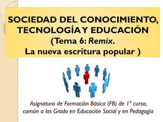SOCIEDAD DEL CONOCIMIENTO,
TECNOLOGÍAY EDUCACIÓN
(Tema 6: Remix.
La nueva escritura popular )
Asignatura de Formación Básica (FB) de 1º curso,
común a los Grado en Educación Social y en Pedagogía
 