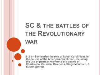 SC & THE BATTLES OF
THE REVOLUTIONARY
WAR
8-2.5—Summarize the role of South Carolinians in
the course of the American Revolution, including
the use of partisan warfare & the battles of
Charleston, Camden, Cowpens, Kings Mountain, &
Eutaw Springs
 