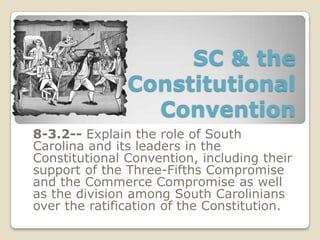 SC & the
Constitutional
Convention
8-3.2-- Explain the role of South
Carolina and its leaders in the
Constitutional Convention, including their
support of the Three-Fifths Compromise
and the Commerce Compromise as well
as the division among South Carolinians
over the ratification of the Constitution.
 