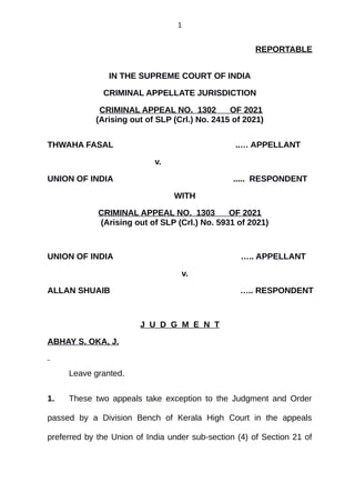 1
REPORTABLE
IN THE SUPREME COURT OF INDIA
CRIMINAL APPELLATE JURISDICTION
CRIMINAL APPEAL NO. 1302 OF 2021
(Arising out of SLP (Crl.) No. 2415 of 2021)
THWAHA FASAL ..… APPELLANT
v.
UNION OF INDIA ..... RESPONDENT
WITH
CRIMINAL APPEAL NO. 1303 OF 2021
(Arising out of SLP (Crl.) No. 5931 of 2021)
UNION OF INDIA ….. APPELLANT
v.
ALLAN SHUAIB ….. RESPONDENT
J U D G M E N T
ABHAY S. OKA, J.
Leave granted.
1. These two appeals take exception to the Judgment and Order
passed by a Division Bench of Kerala High Court in the appeals
preferred by the Union of India under sub-section (4) of Section 21 of
Digitally signed by
DEEPAK SINGH
Date: 2021.10.28
17:30:18 IST
Reason:
Signature Not Verified
 