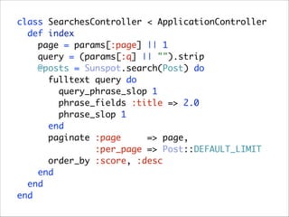class SearchesController < ApplicationController 
def index 
page = params[:page] || 1 
query = (params[:q] || "").strip 
@posts = Sunspot.search(Post) do 
fulltext query do 
query_phrase_slop 1 
phrase_fields :title => 2.0 
phrase_slop 1 
end 
paginate :page
=> page, 
:per_page => Post::DEFAULT_LIMIT 
order_by :score, :desc 
end 
end 
end

 