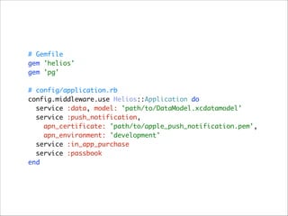# Gemfile 
gem 'helios' 
gem 'pg' 
 
# config/application.rb 
config.middleware.use Helios::Application do 
service :data, model: 'path/to/DataModel.xcdatamodel' 
service :push_notification,  
apn_certificate: 'path/to/apple_push_notification.pem',  
apn_environment: 'development' 
service :in_app_purchase 
service :passbook 
end

 