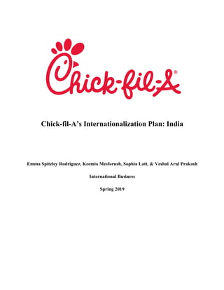 Chick-fil-A’s Internationalization Plan: India
Emma Spitzley Rodriguez, Keemia Mesforush, Sophia Latt, & Veshal Arul Prakash
International Business
Spring 2019
	
	
	
	
	
	
	
 