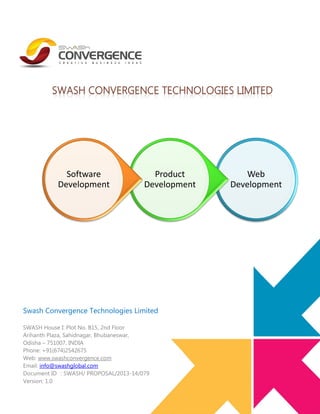 Software
Development

Product
Development

Swash Convergence Technologies Limited
SWASH House I: Plot No. B15, 2nd Floor
Arihanth Plaza, Sahidnagar, Bhubaneswar,
Odisha – 751007, INDIA
Phone: +91(674)2542675
Web: www.swashconvergence.com
Email: info@swashglobal.com
Document ID : SWASH/ PROPOSAL/2013-14/079
Version: 1.0

Web
Development

 