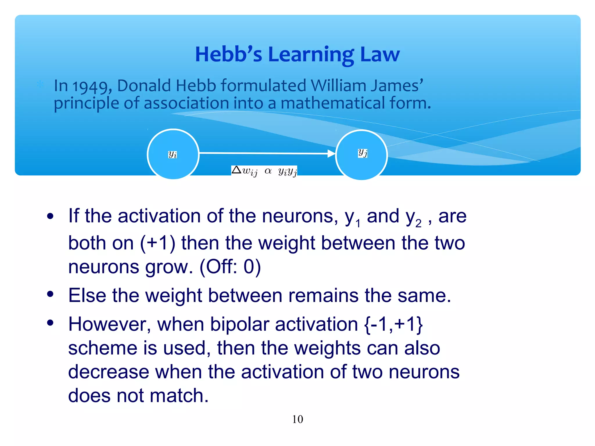 Hebb’s Learning Law
∗ In 1949, Donald Hebb formulated William James’
principle of association into a mathematical form.

•
•
•

If the activation of the neurons, y1 and y2 , are
both on (+1) then the weight between the two
neurons grow. (Off: 0)
Else the weight between remains the same.
However, when bipolar activation {-1,+1}
scheme is used, then the weights can also
decrease when the activation of two neurons
does not match.
10

 