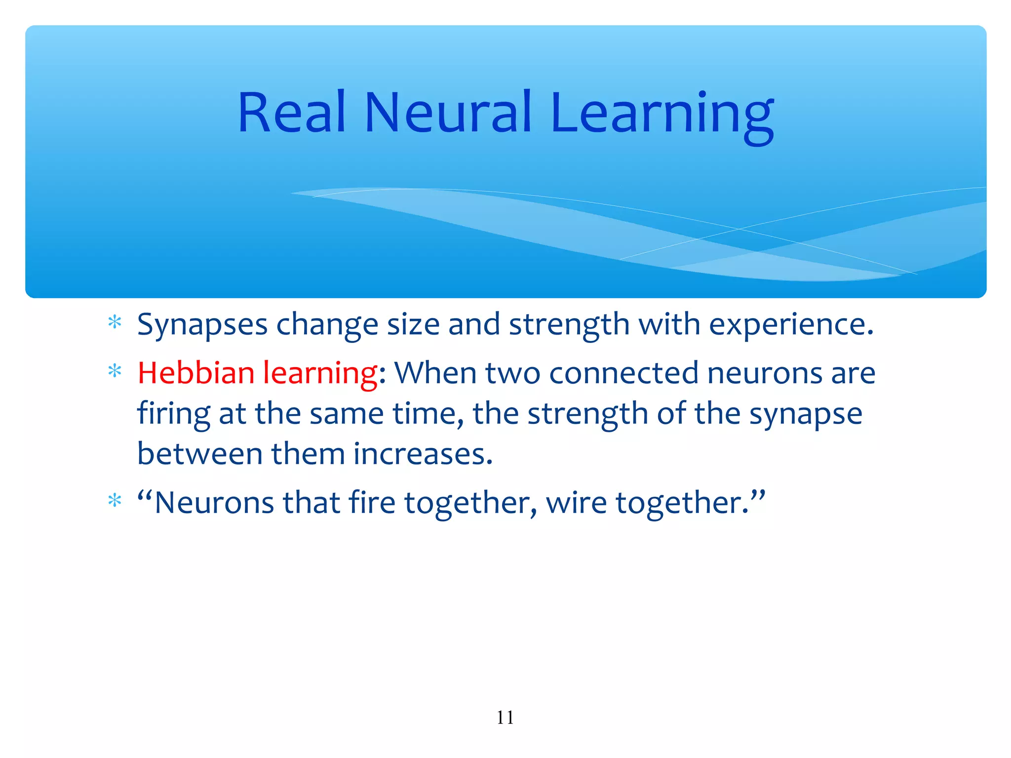 Real Neural Learning
∗ Synapses change size and strength with experience.
∗ Hebbian learning: When two connected neurons are
firing at the same time, the strength of the synapse
between them increases.
∗ “Neurons that fire together, wire together.”

11

 