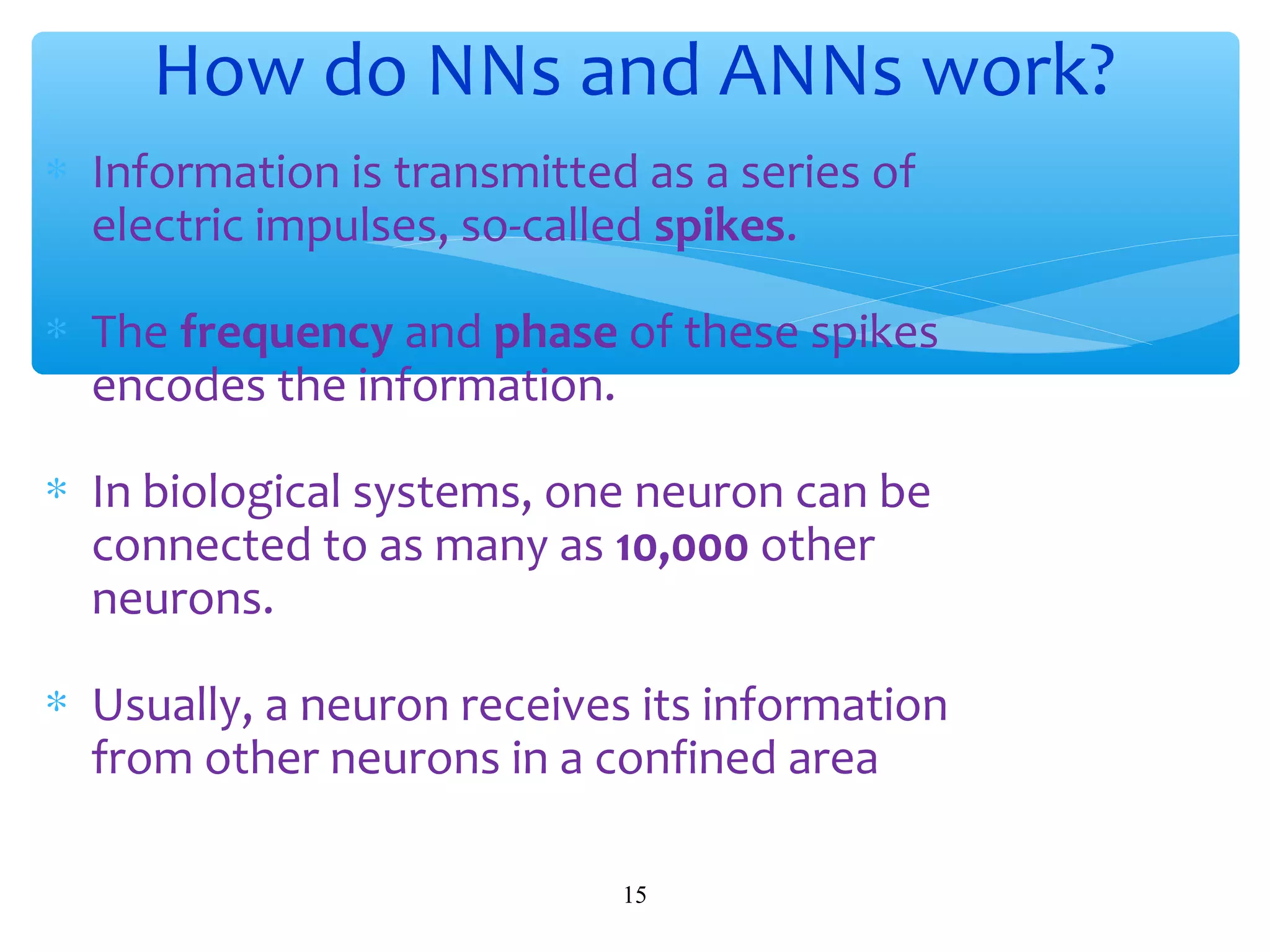 How do NNs and ANNs work?
∗ Information is transmitted as a series of
electric impulses, so-called spikes.
∗ The frequency and phase of these spikes
encodes the information.
∗ In biological systems, one neuron can be
connected to as many as 10,000 other
neurons.
∗ Usually, a neuron receives its information
from other neurons in a confined area
15

 