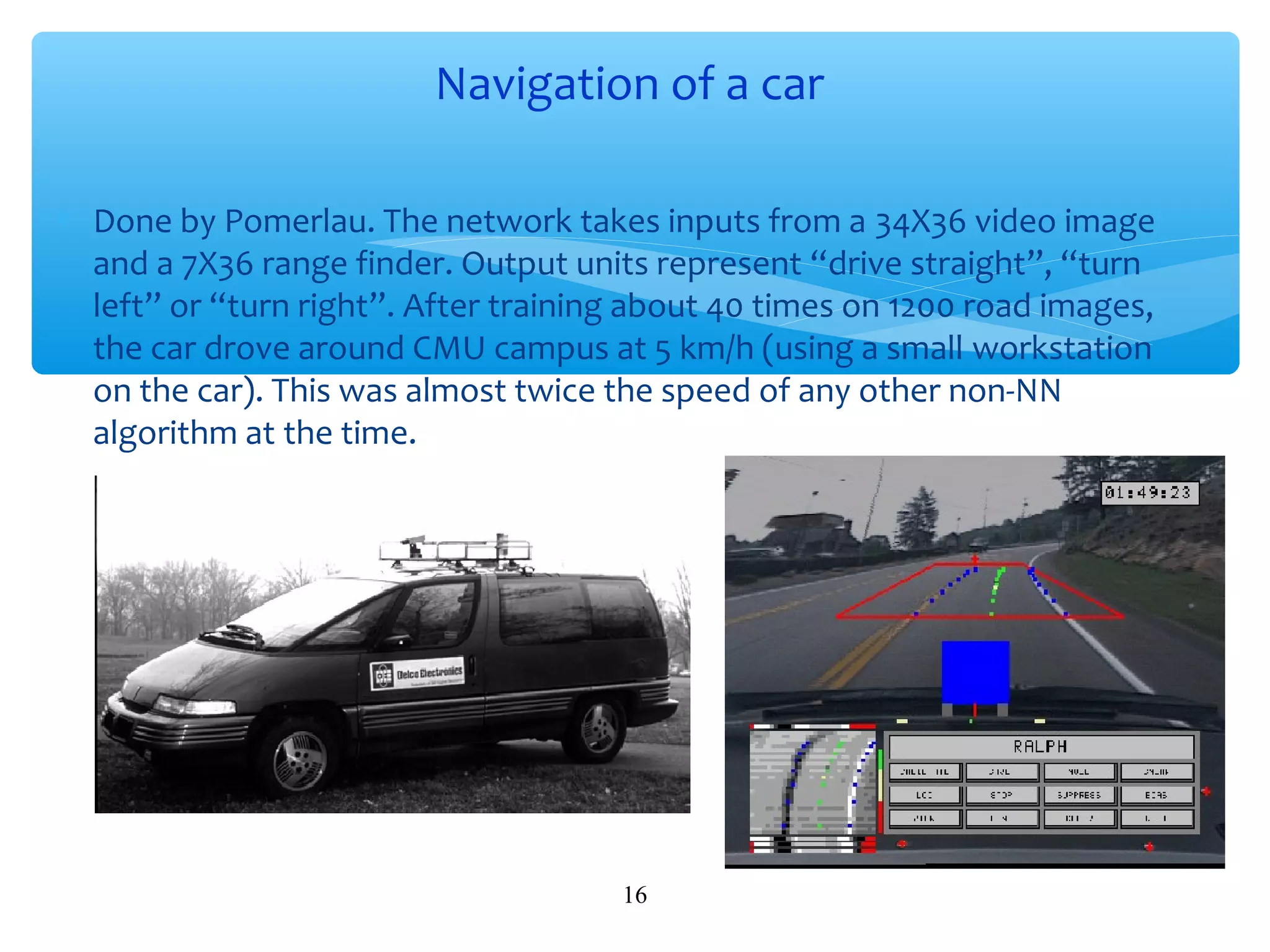 Navigation of a car
∗ Done by Pomerlau. The network takes inputs from a 34X36 video image
and a 7X36 range finder. Output units represent “drive straight”, “turn
left” or “turn right”. After training about 40 times on 1200 road images,
the car drove around CMU campus at 5 km/h (using a small workstation
on the car). This was almost twice the speed of any other non-NN
algorithm at the time.

16

 