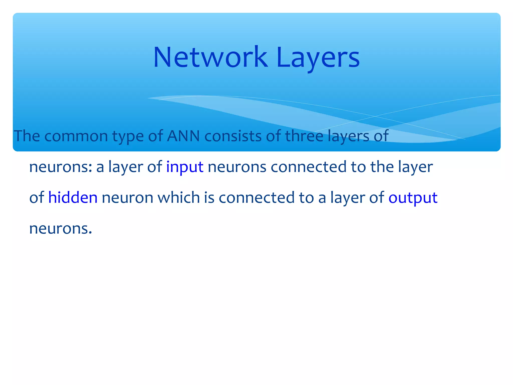 Network Layers
The common type of ANN consists of three layers of
neurons: a layer of input neurons connected to the layer
of hidden neuron which is connected to a layer of output
neurons.

 