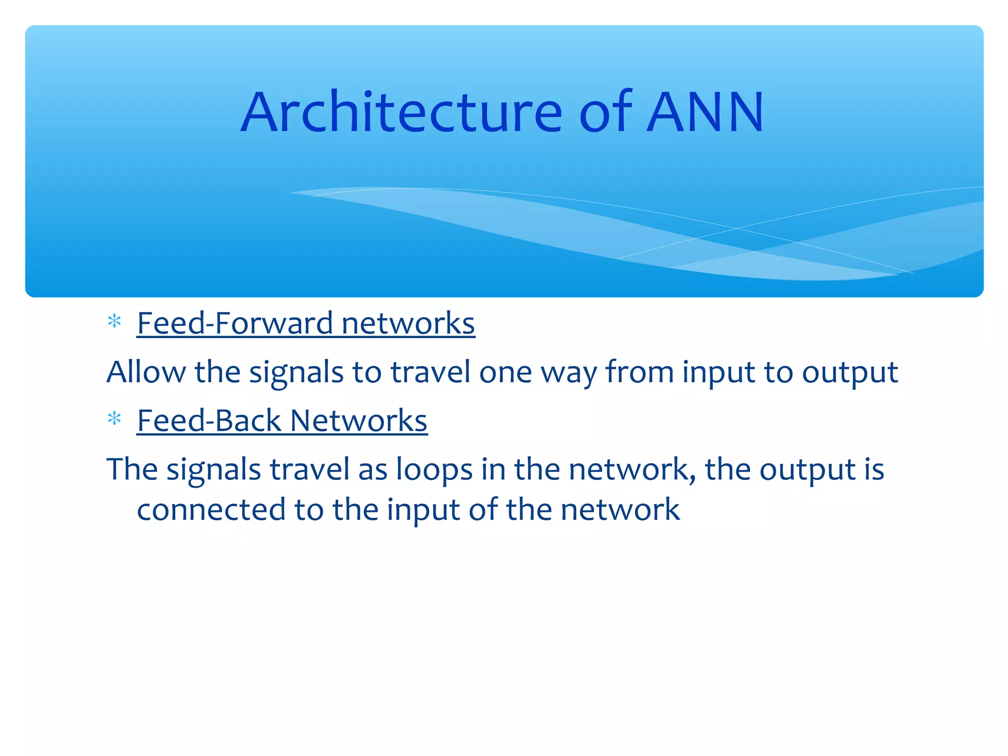 Architecture of ANN
∗ Feed-Forward networks
Allow the signals to travel one way from input to output
∗ Feed-Back Networks
The signals travel as loops in the network, the output is
connected to the input of the network

 