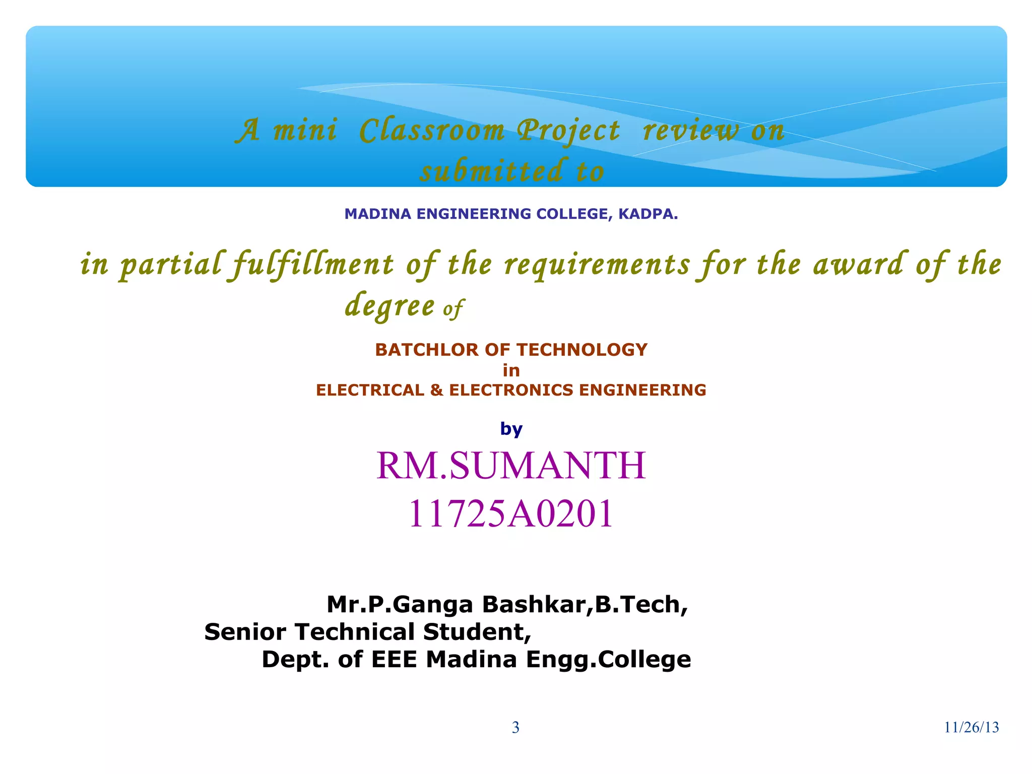 A mini Classroom Project review on
submitted to
MADINA ENGINEERING COLLEGE, KADPA.

in partial fulfillment of the requirements for the award of the
degree of
BATCHLOR OF TECHNOLOGY
in

ELECTRICAL & ELECTRONICS ENGINEERING

by

RM.SUMANTH
11725A0201
Mr.P.Ganga Bashkar,B.Tech,
Senior Technical Student,
Dept. of EEE Madina Engg.College
3

11/26/13

 
