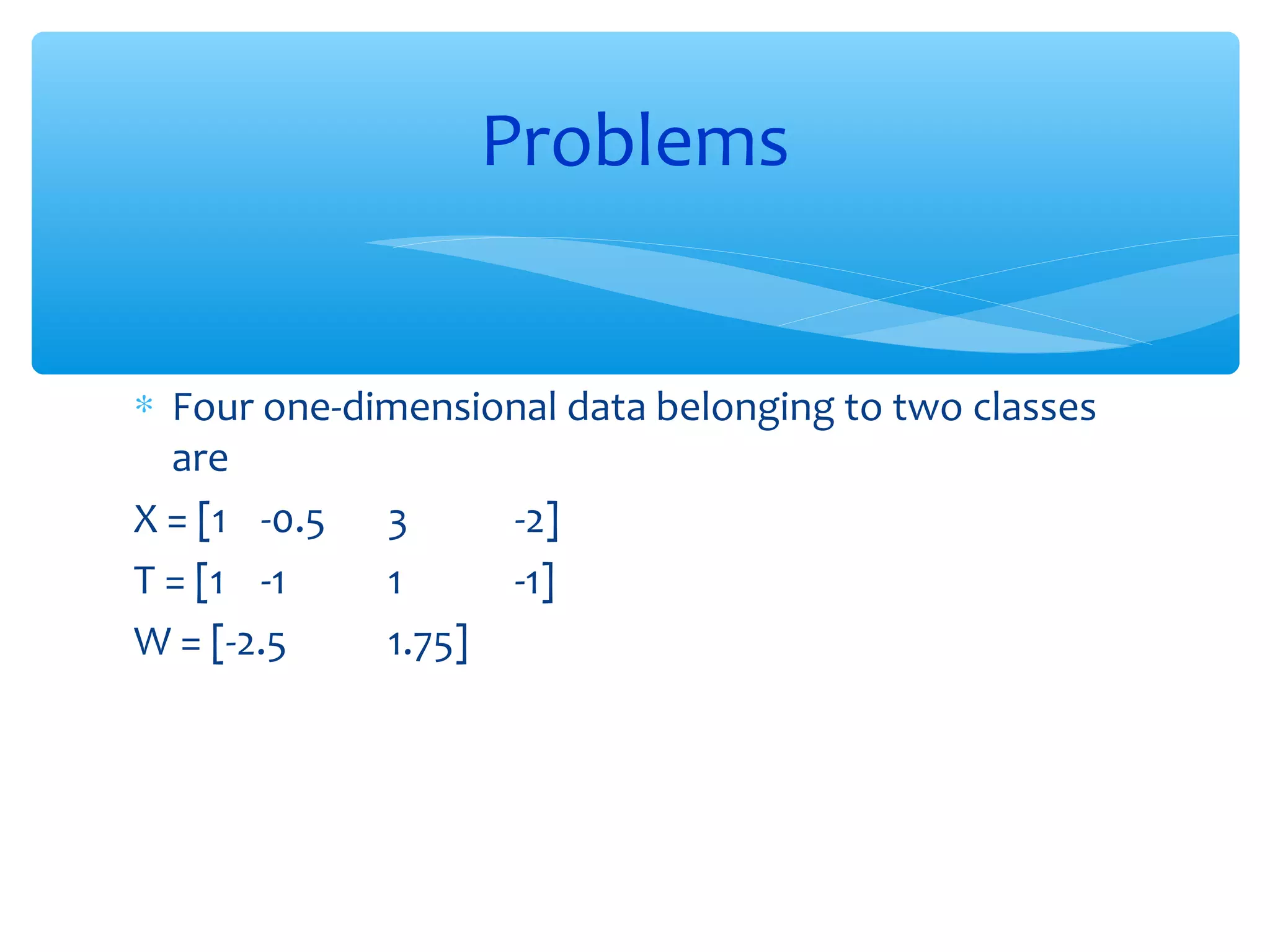 Problems
∗ Four one-dimensional data belonging to two classes
are
X = [1 -0.5 3
-2]
T = [1 -1
1
-1]
W = [-2.5
1.75]

 