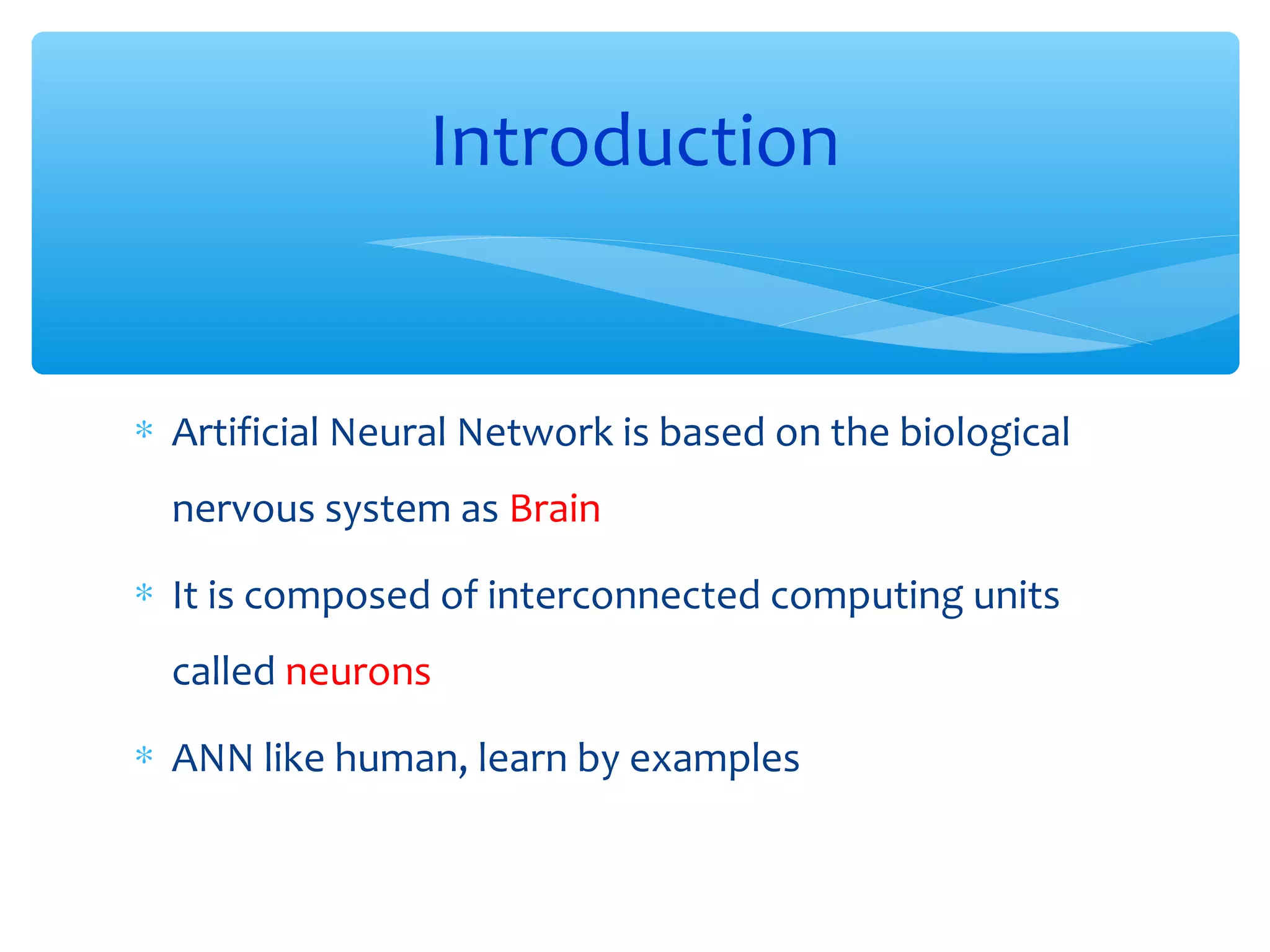 Introduction

∗ Artificial Neural Network is based on the biological
nervous system as Brain
∗ It is composed of interconnected computing units
called neurons
∗ ANN like human, learn by examples

 