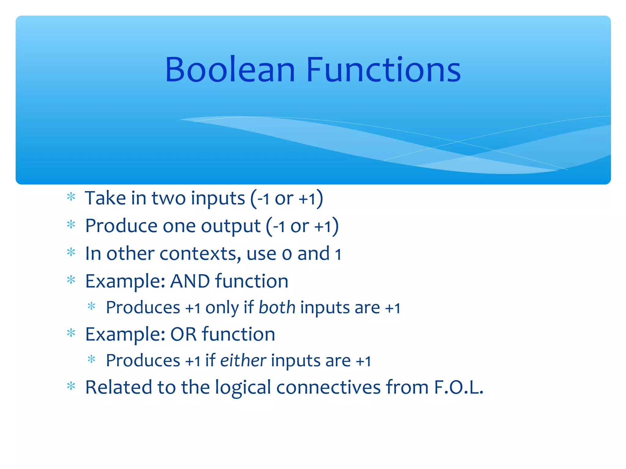 Boolean Functions
∗
∗
∗
∗

Take in two inputs (-1 or +1)
Produce one output (-1 or +1)
In other contexts, use 0 and 1
Example: AND function

∗ Produces +1 only if both inputs are +1

∗ Example: OR function

∗ Produces +1 if either inputs are +1

∗ Related to the logical connectives from F.O.L.

 