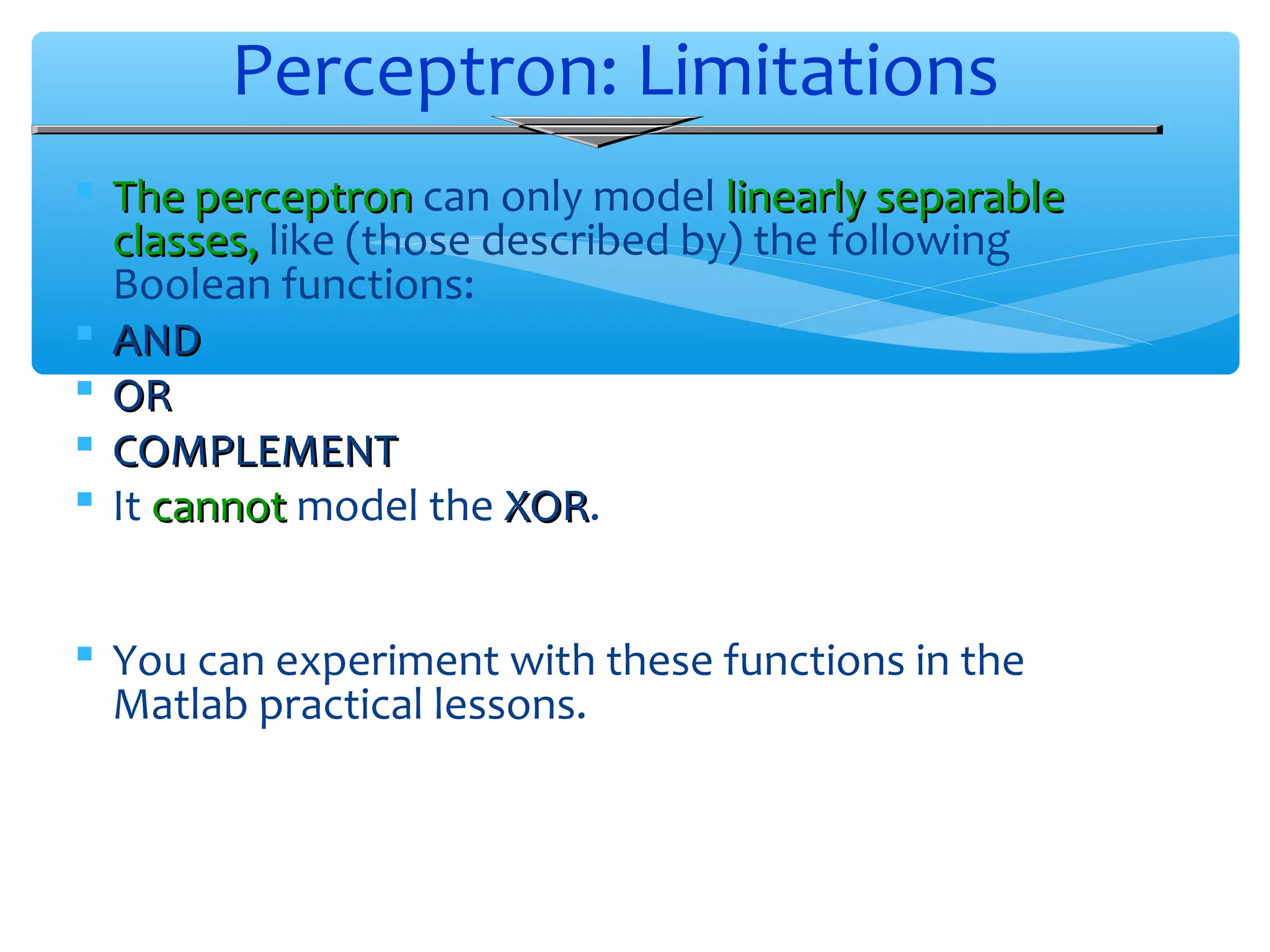 Perceptron: Limitations
 The perceptron can only model linearly separable
classes, like (those described by) the following
Boolean functions:
 AND
 OR
 COMPLEMENT
 It cannot model the XOR.
XOR
 You can experiment with these functions in the
Matlab practical lessons.

 
