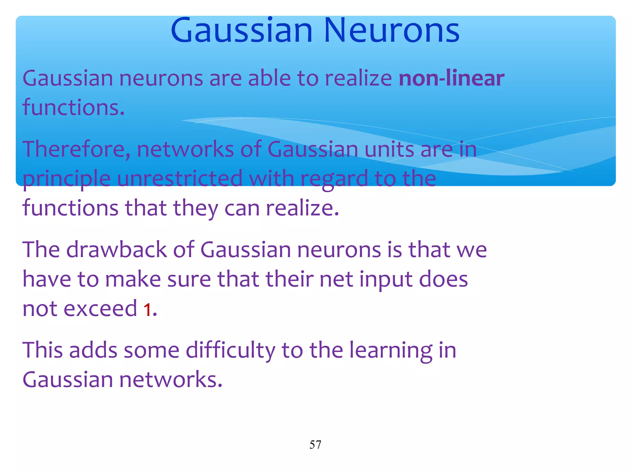 Gaussian Neurons
Gaussian neurons are able to realize non-linear
functions.
Therefore, networks of Gaussian units are in
principle unrestricted with regard to the
functions that they can realize.
The drawback of Gaussian neurons is that we
have to make sure that their net input does
not exceed 1.
This adds some difficulty to the learning in
Gaussian networks.
57

 