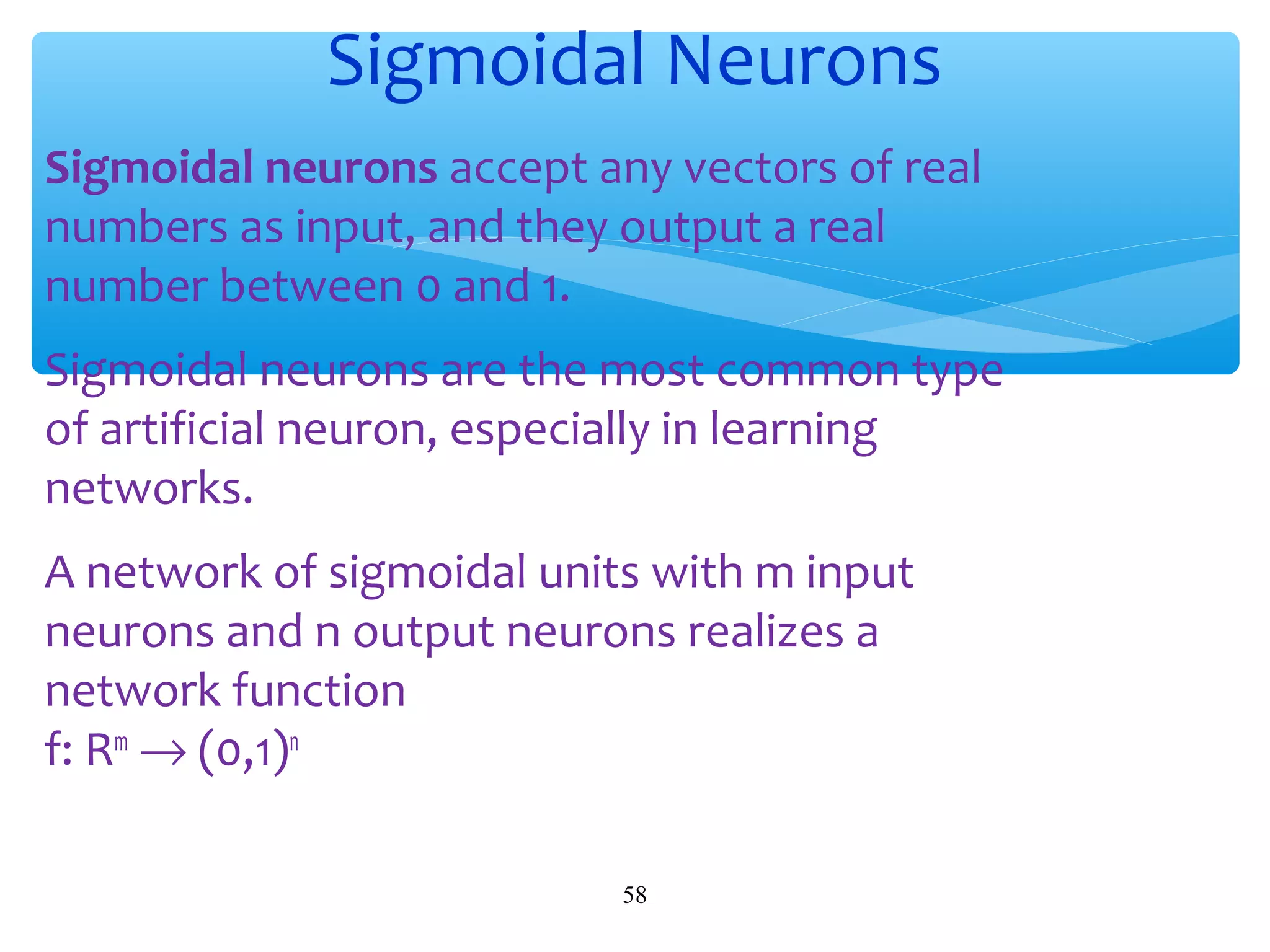 Sigmoidal Neurons
Sigmoidal neurons accept any vectors of real
numbers as input, and they output a real
number between 0 and 1.
Sigmoidal neurons are the most common type
of artificial neuron, especially in learning
networks.
A network of sigmoidal units with m input
neurons and n output neurons realizes a
network function
f: Rm → (0,1)n
58

 