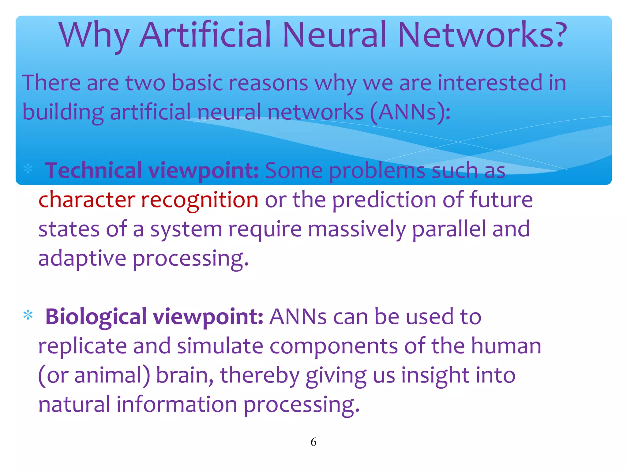 Why Artificial Neural Networks?
There are two basic reasons why we are interested in
building artificial neural networks (ANNs):
∗ Technical viewpoint: Some problems such as
character recognition or the prediction of future
states of a system require massively parallel and
adaptive processing.
∗ Biological viewpoint: ANNs can be used to
replicate and simulate components of the human
(or animal) brain, thereby giving us insight into
natural information processing.
6

 