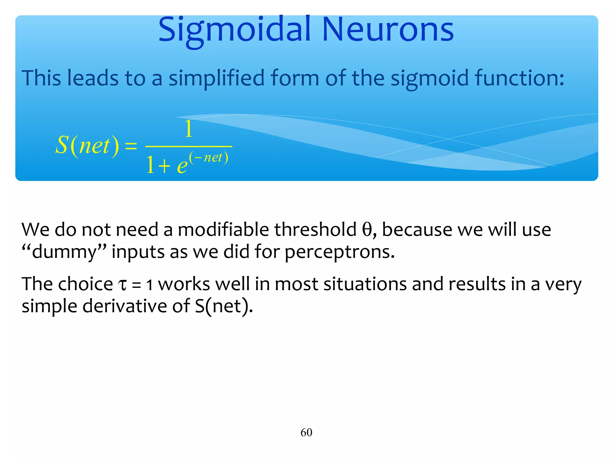 Sigmoidal Neurons
This leads to a simplified form of the sigmoid function:

1
S (net ) =
1 + e ( − net )
We do not need a modifiable threshold θ, because we will use
“dummy” inputs as we did for perceptrons.
The choice τ = 1 works well in most situations and results in a very
simple derivative of S(net).

60

 