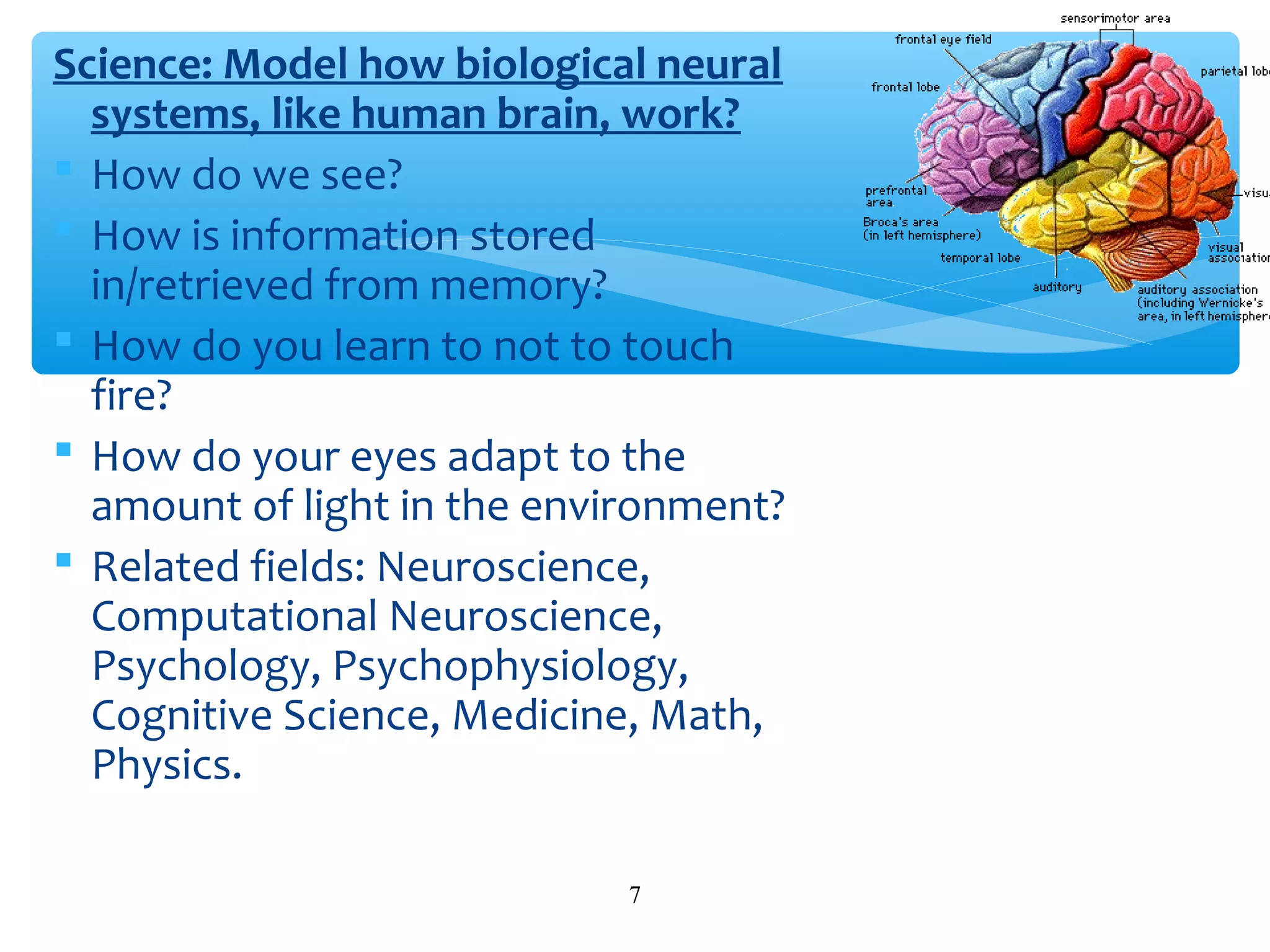 Science: Model how biological neural
systems, like human brain, work?
 How do we see?
 How is information stored
in/retrieved from memory?
 How do you learn to not to touch
fire?
 How do your eyes adapt to the
amount of light in the environment?
 Related fields: Neuroscience,
Computational Neuroscience,
Psychology, Psychophysiology,
Cognitive Science, Medicine, Math,
Physics.
7

 