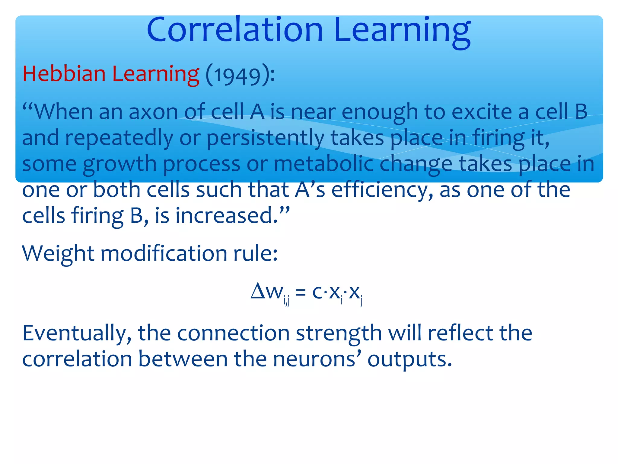Correlation Learning
Hebbian Learning (1949):
“When an axon of cell A is near enough to excite a cell B
and repeatedly or persistently takes place in firing it,
some growth process or metabolic change takes place in
one or both cells such that A’s efficiency, as one of the
cells firing B, is increased.”
Weight modification rule:
∆wi,j = c⋅xi⋅xj
Eventually, the connection strength will reflect the
correlation between the neurons’ outputs.

 
