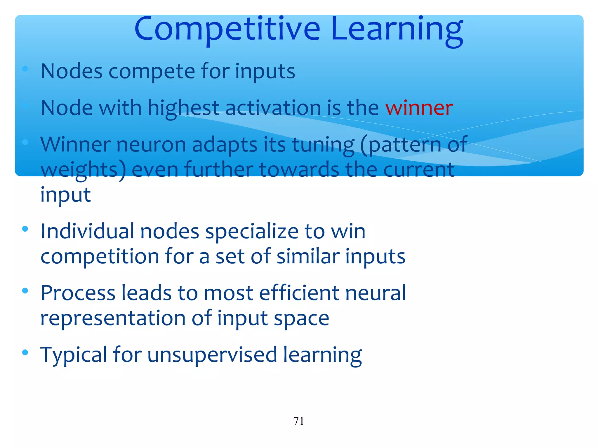 Competitive Learning
• Nodes compete for inputs
• Node with highest activation is the winner
• Winner neuron adapts its tuning (pattern of
weights) even further towards the current
input
• Individual nodes specialize to win
competition for a set of similar inputs
• Process leads to most efficient neural
representation of input space
• Typical for unsupervised learning
71

 