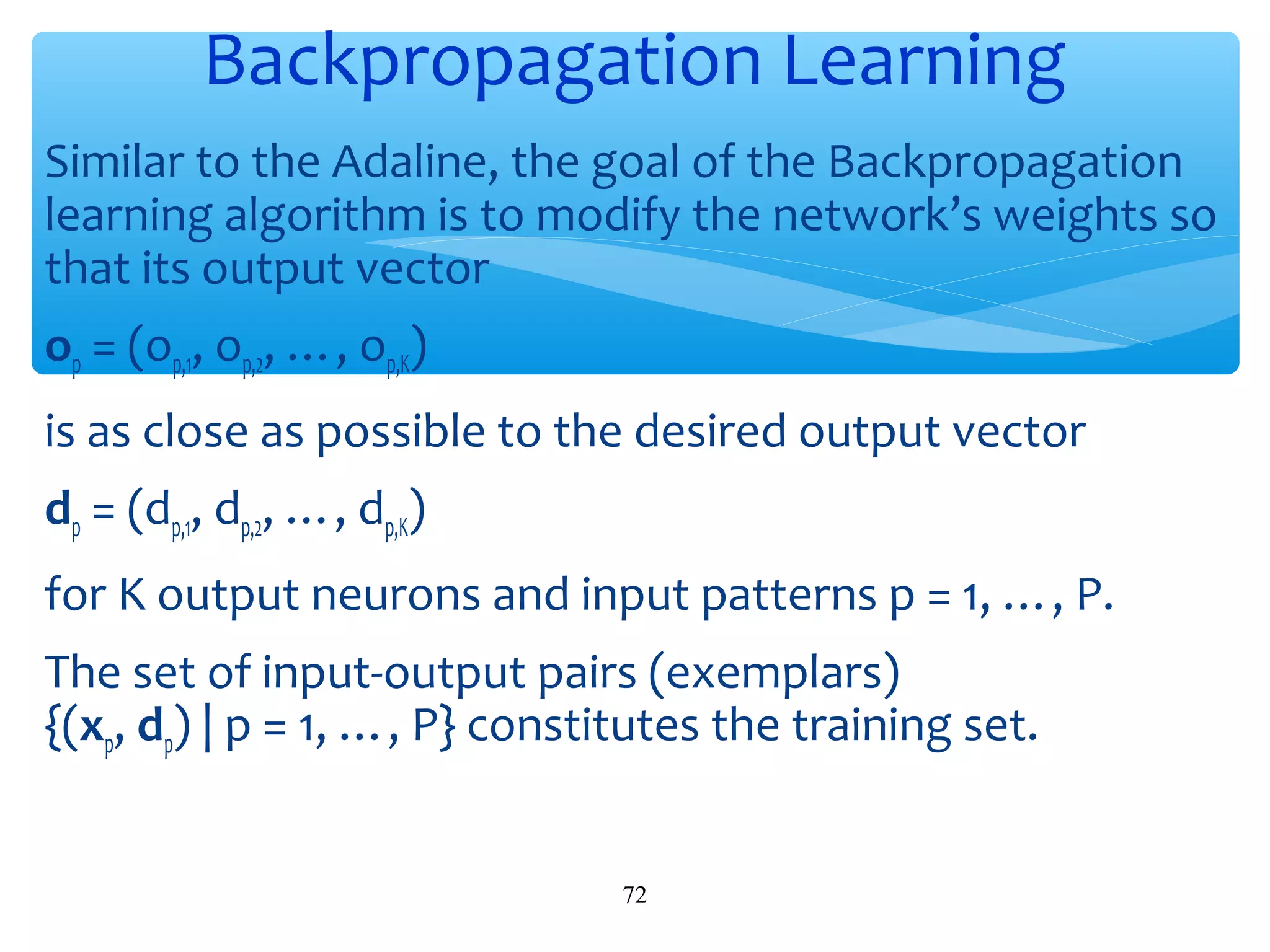 Backpropagation Learning
Similar to the Adaline, the goal of the Backpropagation
learning algorithm is to modify the network’s weights so
that its output vector
op = (op,1, op,2, …, op,K)
is as close as possible to the desired output vector
dp = (dp,1, dp,2, …, dp,K)
for K output neurons and input patterns p = 1, …, P.
The set of input-output pairs (exemplars)
{(xp, dp) | p = 1, …, P} constitutes the training set.
72

 
