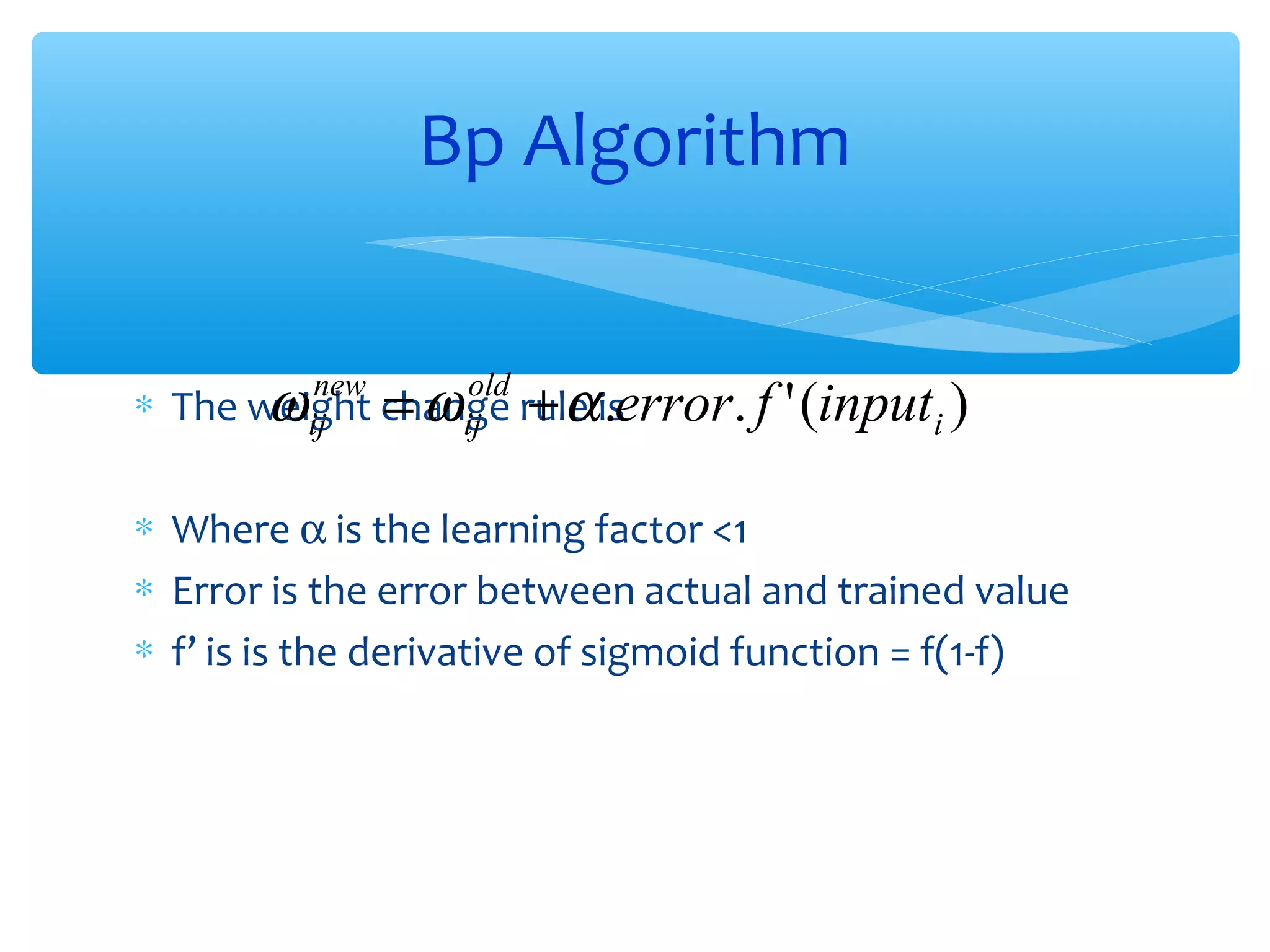 Bp Algorithm
∗ The weight change rule is
ω ij = ω ij + α .error. f
new

old

' (inputi )

∗ Where α is the learning factor <1
∗ Error is the error between actual and trained value
∗ f’ is is the derivative of sigmoid function = f(1-f)

 