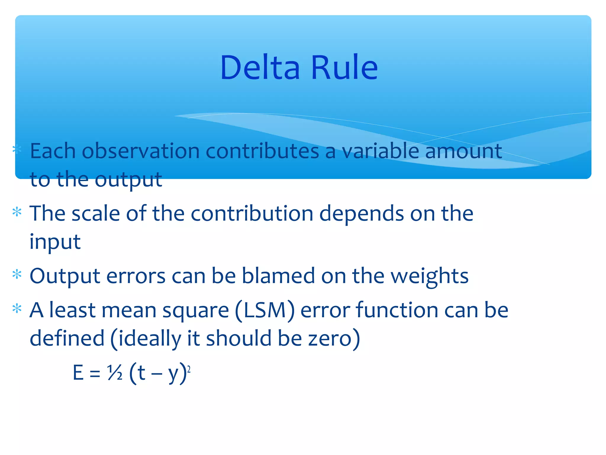 Delta Rule
∗ Each observation contributes a variable amount
to the output
∗ The scale of the contribution depends on the
input
∗ Output errors can be blamed on the weights
∗ A least mean square (LSM) error function can be
defined (ideally it should be zero)
E = ½ (t – y)2

 