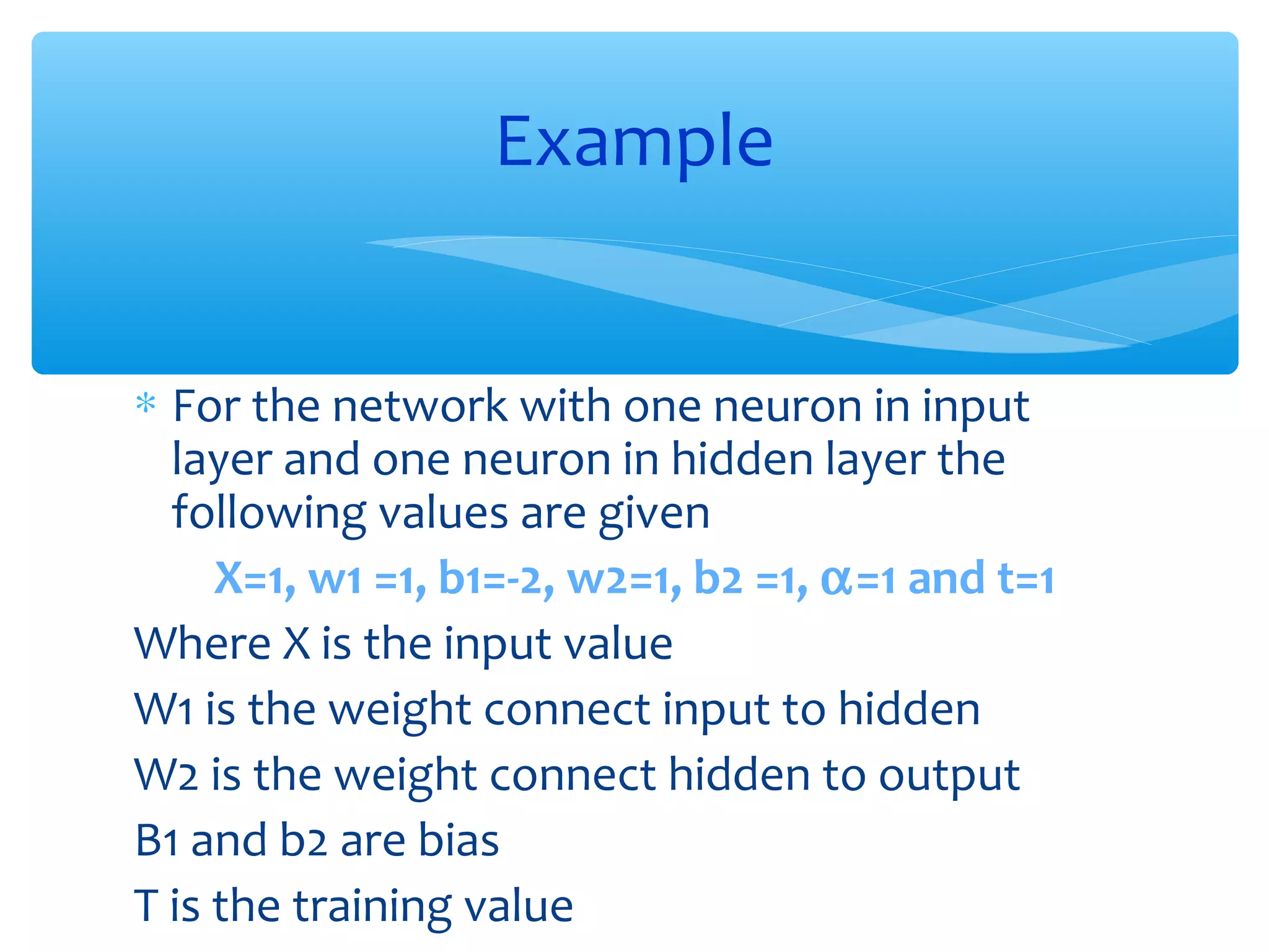 Example
∗ For the network with one neuron in input
layer and one neuron in hidden layer the
following values are given
X=1, w1 =1, b1=-2, w2=1, b2 =1, α=1 and t=1
Where X is the input value
W1 is the weight connect input to hidden
W2 is the weight connect hidden to output
B1 and b2 are bias
T is the training value

 
