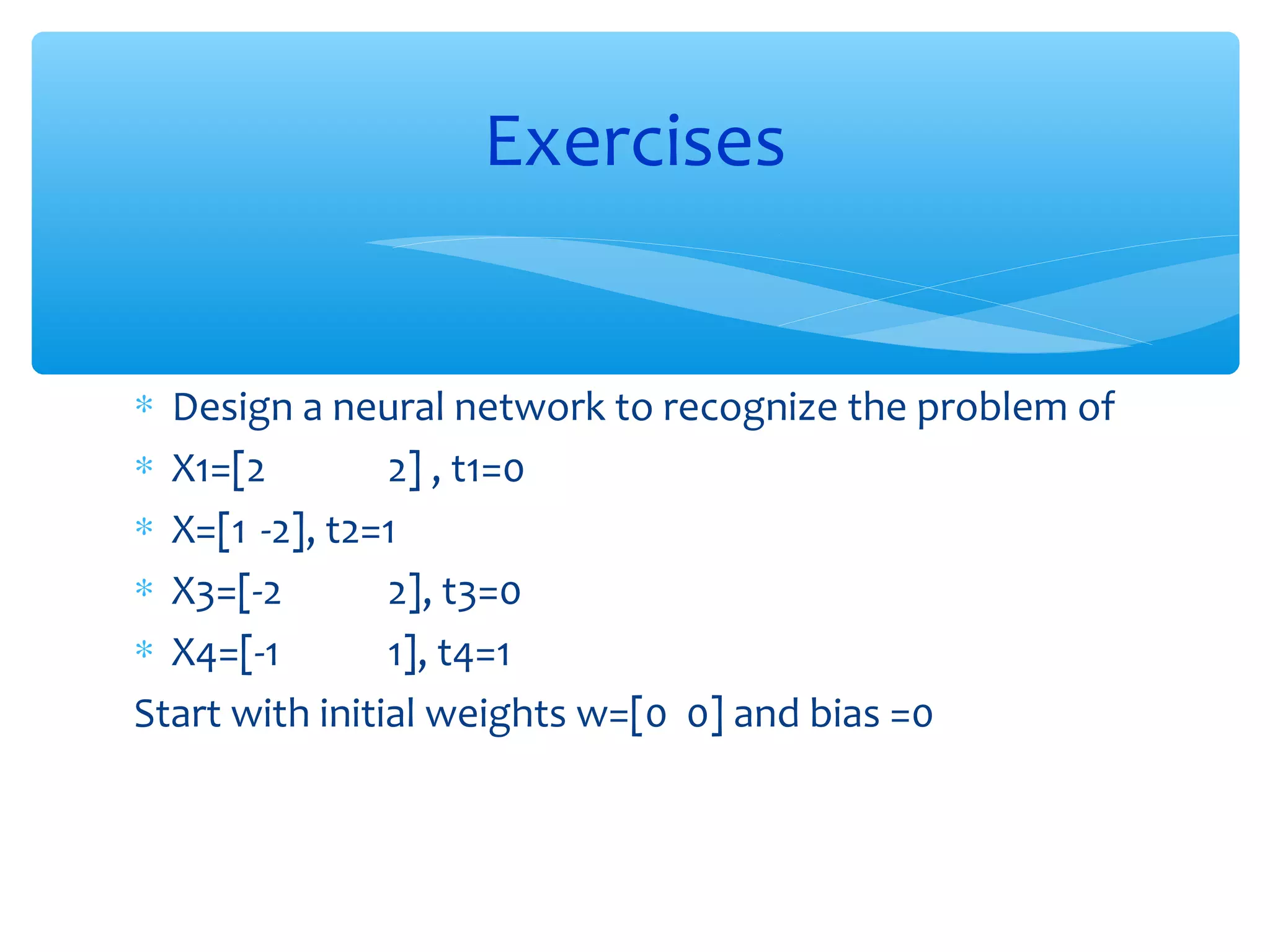 Exercises
∗ Design a neural network to recognize the problem of
∗ X1=[2
2] , t1=0
∗ X=[1 -2], t2=1
∗ X3=[-2
2], t3=0
∗ X4=[-1
1], t4=1
Start with initial weights w=[0 0] and bias =0

 
