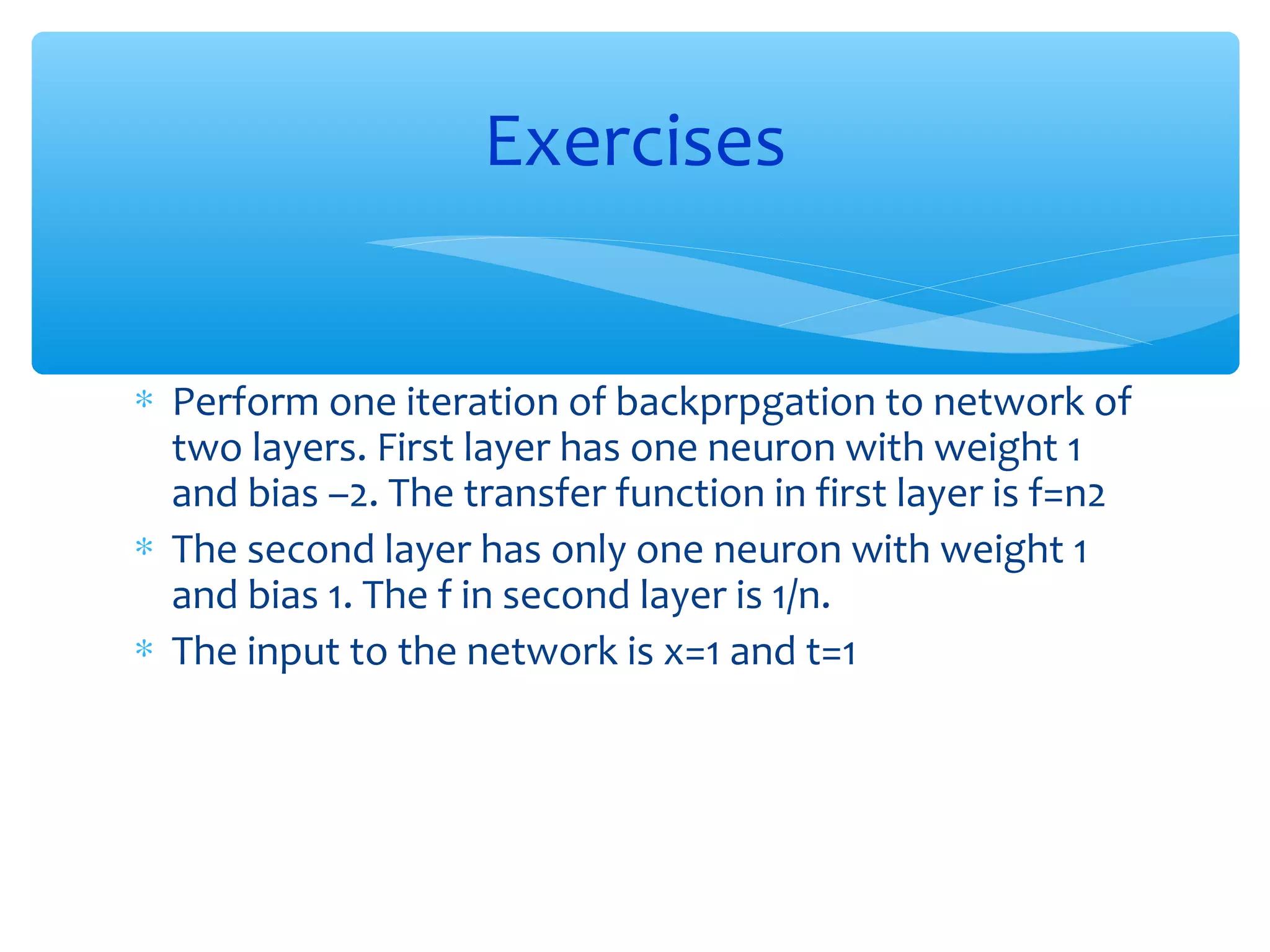 Exercises
∗ Perform one iteration of backprpgation to network of
two layers. First layer has one neuron with weight 1
and bias –2. The transfer function in first layer is f=n2
∗ The second layer has only one neuron with weight 1
and bias 1. The f in second layer is 1/n.
∗ The input to the network is x=1 and t=1

 