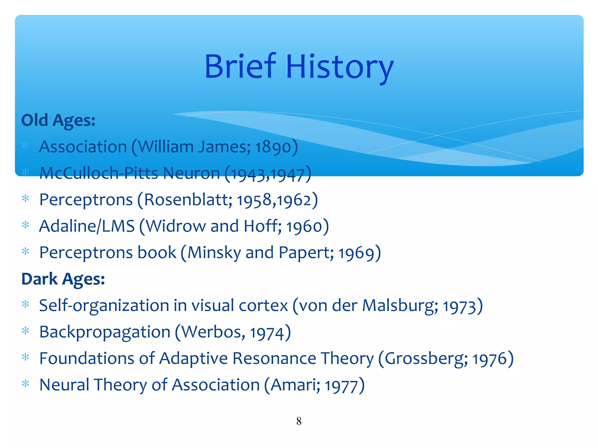Brief History
Old Ages:
∗ Association (William James; 1890)
∗ McCulloch-Pitts Neuron (1943,1947)
∗ Perceptrons (Rosenblatt; 1958,1962)
∗ Adaline/LMS (Widrow and Hoff; 1960)
∗ Perceptrons book (Minsky and Papert; 1969)
Dark Ages:
∗ Self-organization in visual cortex (von der Malsburg; 1973)
∗ Backpropagation (Werbos, 1974)
∗ Foundations of Adaptive Resonance Theory (Grossberg; 1976)
∗ Neural Theory of Association (Amari; 1977)
8

 