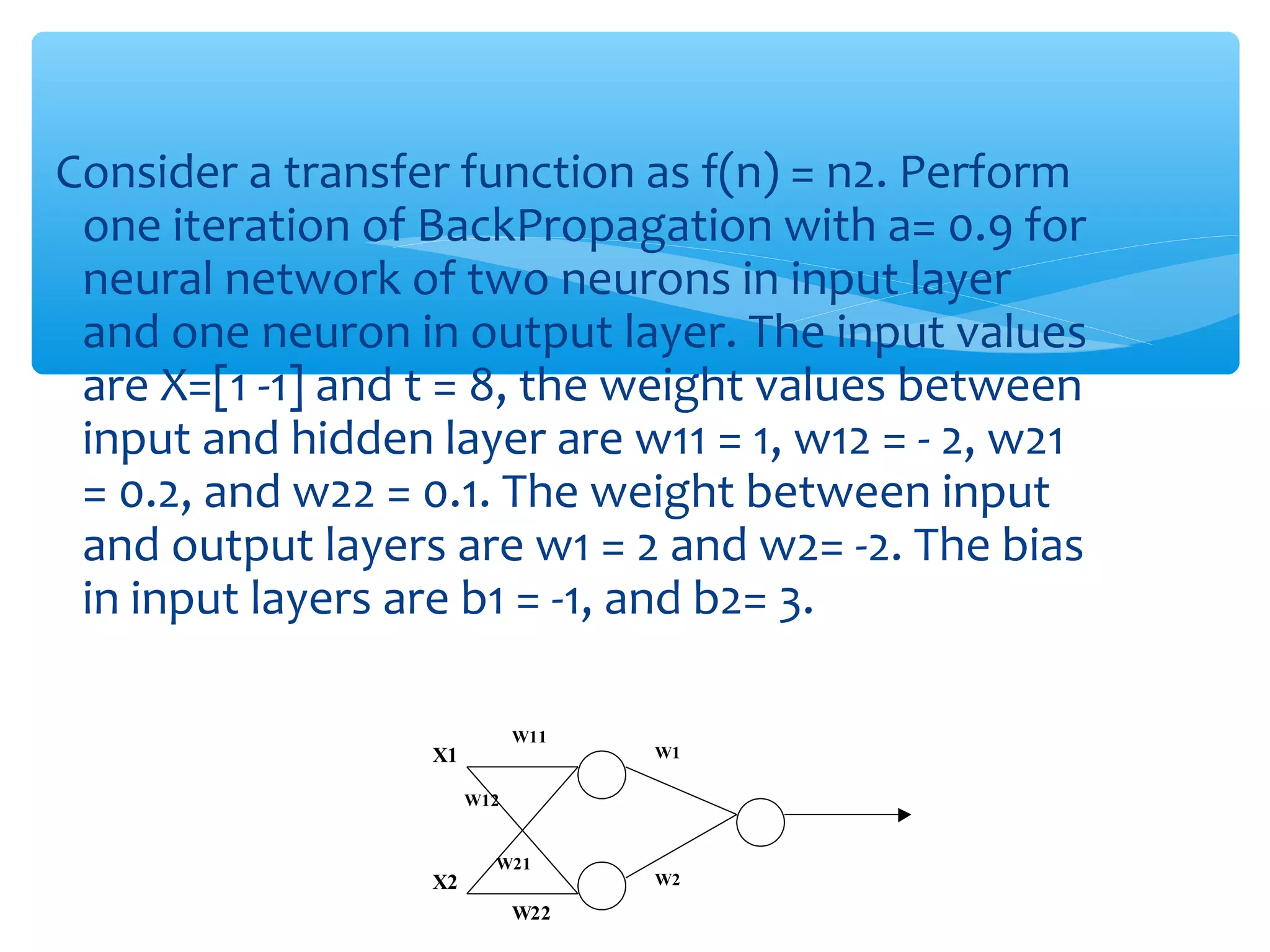 Consider a transfer function as f(n) = n2. Perform
one iteration of BackPropagation with a= 0.9 for
neural network of two neurons in input layer
and one neuron in output layer. The input values
are X=[1 -1] and t = 8, the weight values between
input and hidden layer are w11 = 1, w12 = - 2, w21
= 0.2, and w22 = 0.1. The weight between input
and output layers are w1 = 2 and w2= -2. The bias
in input layers are b1 = -1, and b2= 3.
W11

X1

W1

W12

X2

W21

W22

W2

 