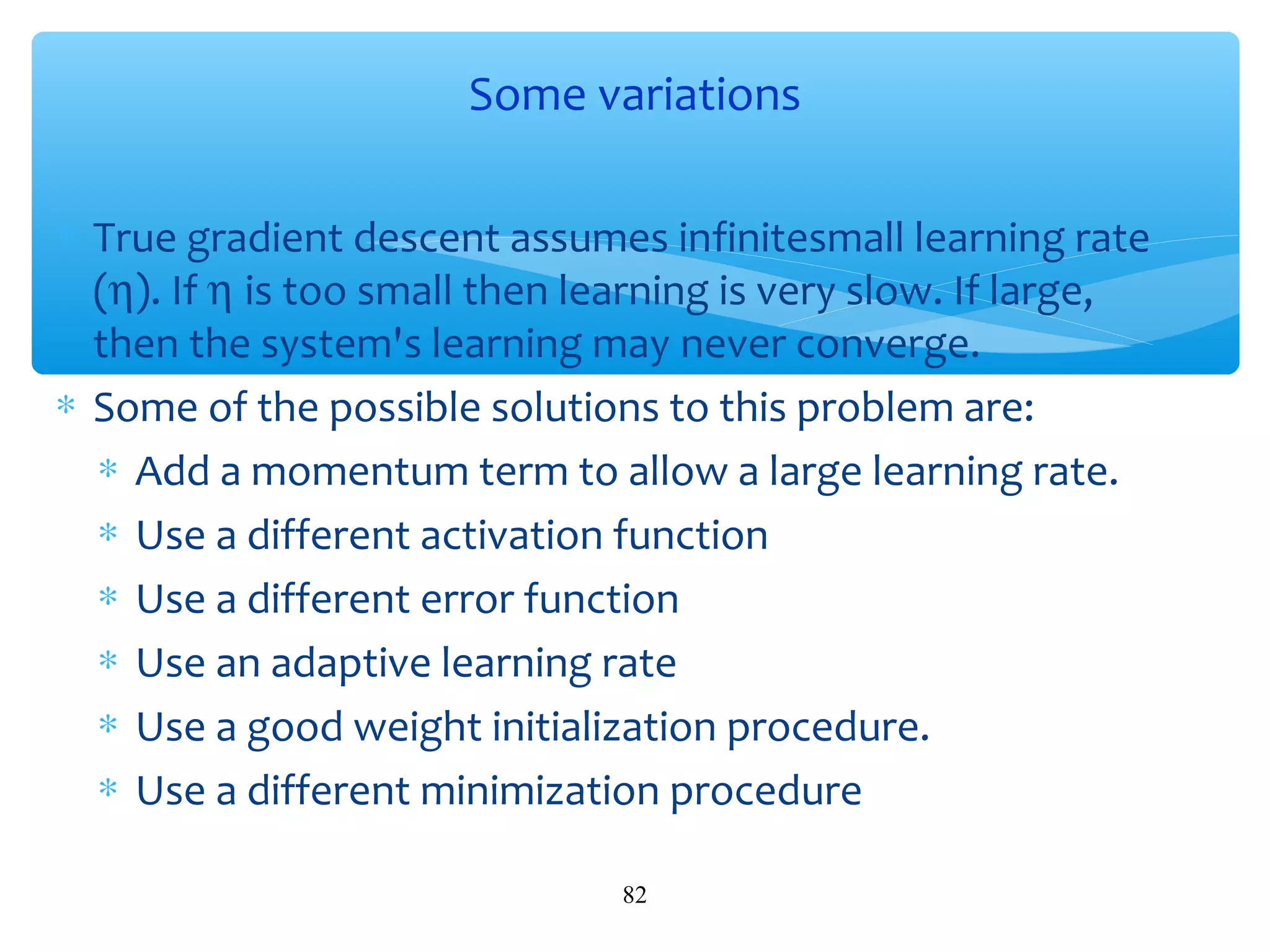 Some variations
∗ True gradient descent assumes infinitesmall learning rate
(η). If η is too small then learning is very slow. If large,
then the system's learning may never converge.
∗ Some of the possible solutions to this problem are:
∗ Add a momentum term to allow a large learning rate.
∗ Use a different activation function
∗ Use a different error function
∗ Use an adaptive learning rate
∗ Use a good weight initialization procedure.
∗ Use a different minimization procedure
82

 