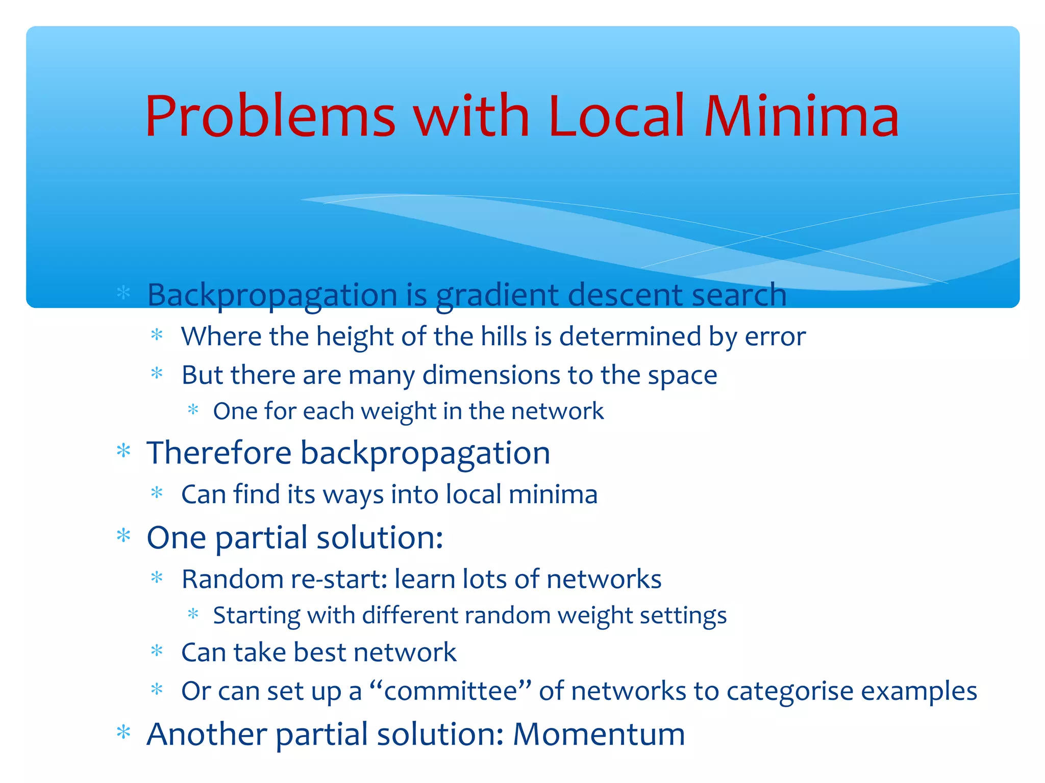 Problems with Local Minima
∗ Backpropagation is gradient descent search

∗ Where the height of the hills is determined by error
∗ But there are many dimensions to the space
∗ One for each weight in the network

∗ Therefore backpropagation

∗ Can find its ways into local minima

∗ One partial solution:

∗ Random re-start: learn lots of networks
∗ Starting with different random weight settings

∗ Can take best network
∗ Or can set up a “committee” of networks to categorise examples

∗ Another partial solution: Momentum

 