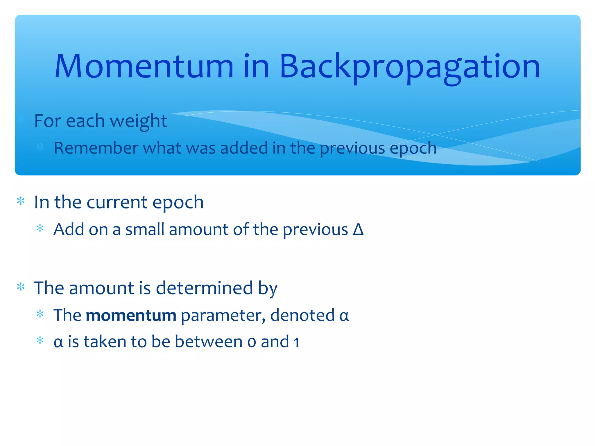 Momentum in Backpropagation
∗ For each weight
∗ Remember what was added in the previous epoch

∗ In the current epoch
∗ Add on a small amount of the previous Δ

∗ The amount is determined by
∗ The momentum parameter, denoted α
∗ α is taken to be between 0 and 1

 