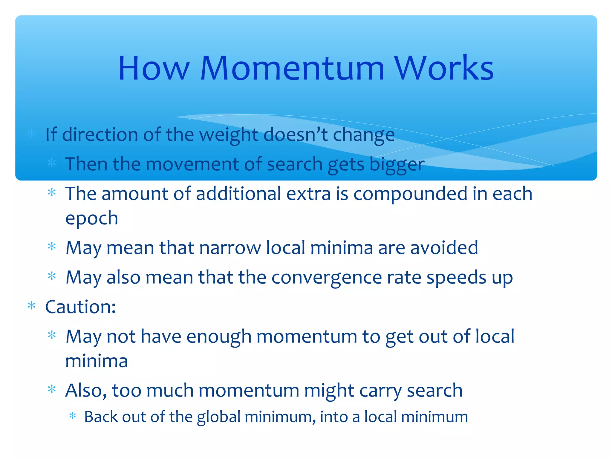 How Momentum Works
∗ If direction of the weight doesn’t change
∗ Then the movement of search gets bigger
∗ The amount of additional extra is compounded in each
epoch
∗ May mean that narrow local minima are avoided
∗ May also mean that the convergence rate speeds up
∗ Caution:
∗ May not have enough momentum to get out of local
minima
∗ Also, too much momentum might carry search
∗ Back out of the global minimum, into a local minimum

 