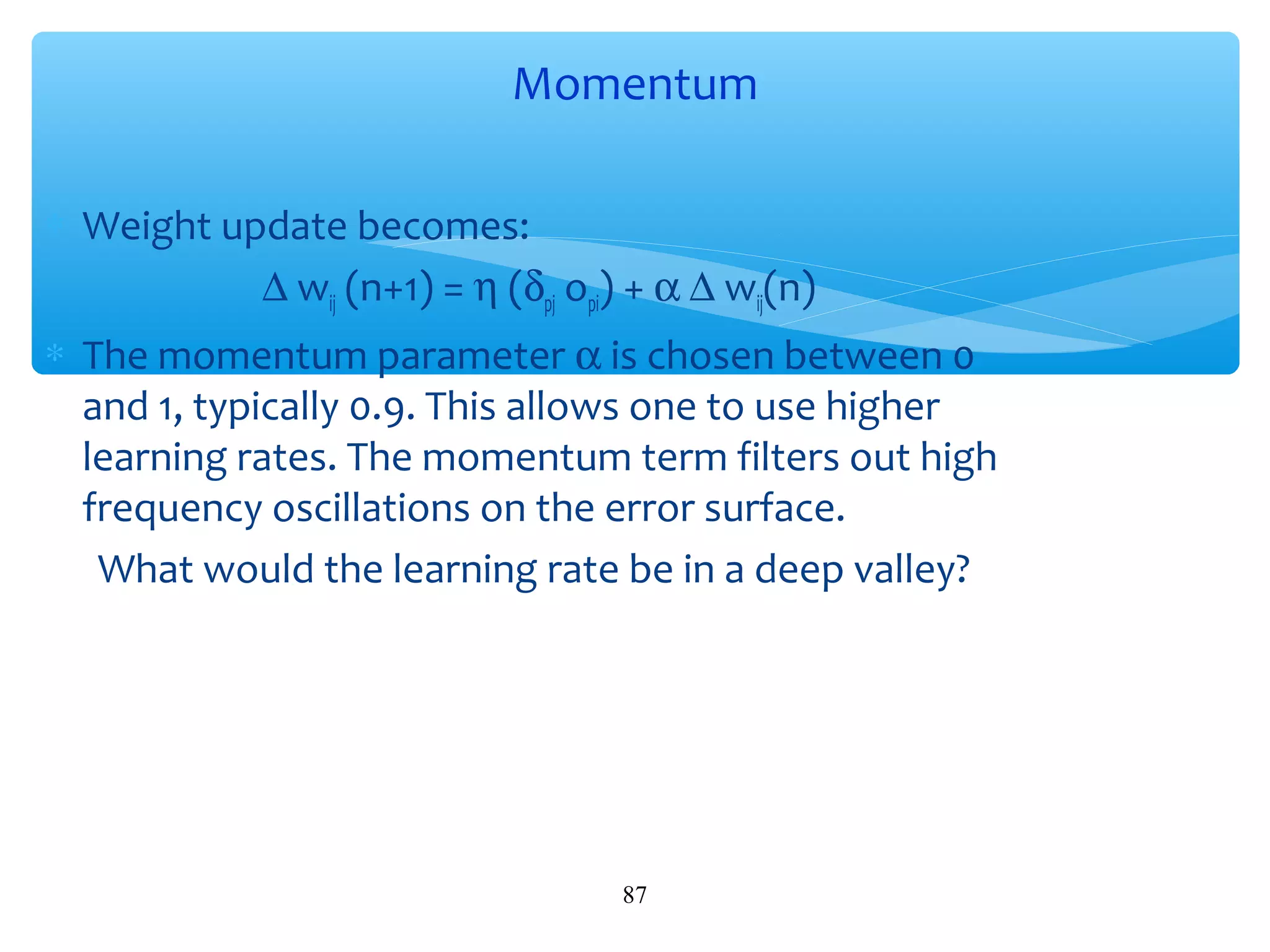 Momentum
∗ Weight update becomes:
∆ wij (n+1) = η (δpj opi) + α ∆ wij(n)
∗ The momentum parameter α is chosen between 0
and 1, typically 0.9. This allows one to use higher
learning rates. The momentum term filters out high
frequency oscillations on the error surface.
What would the learning rate be in a deep valley?

87

 