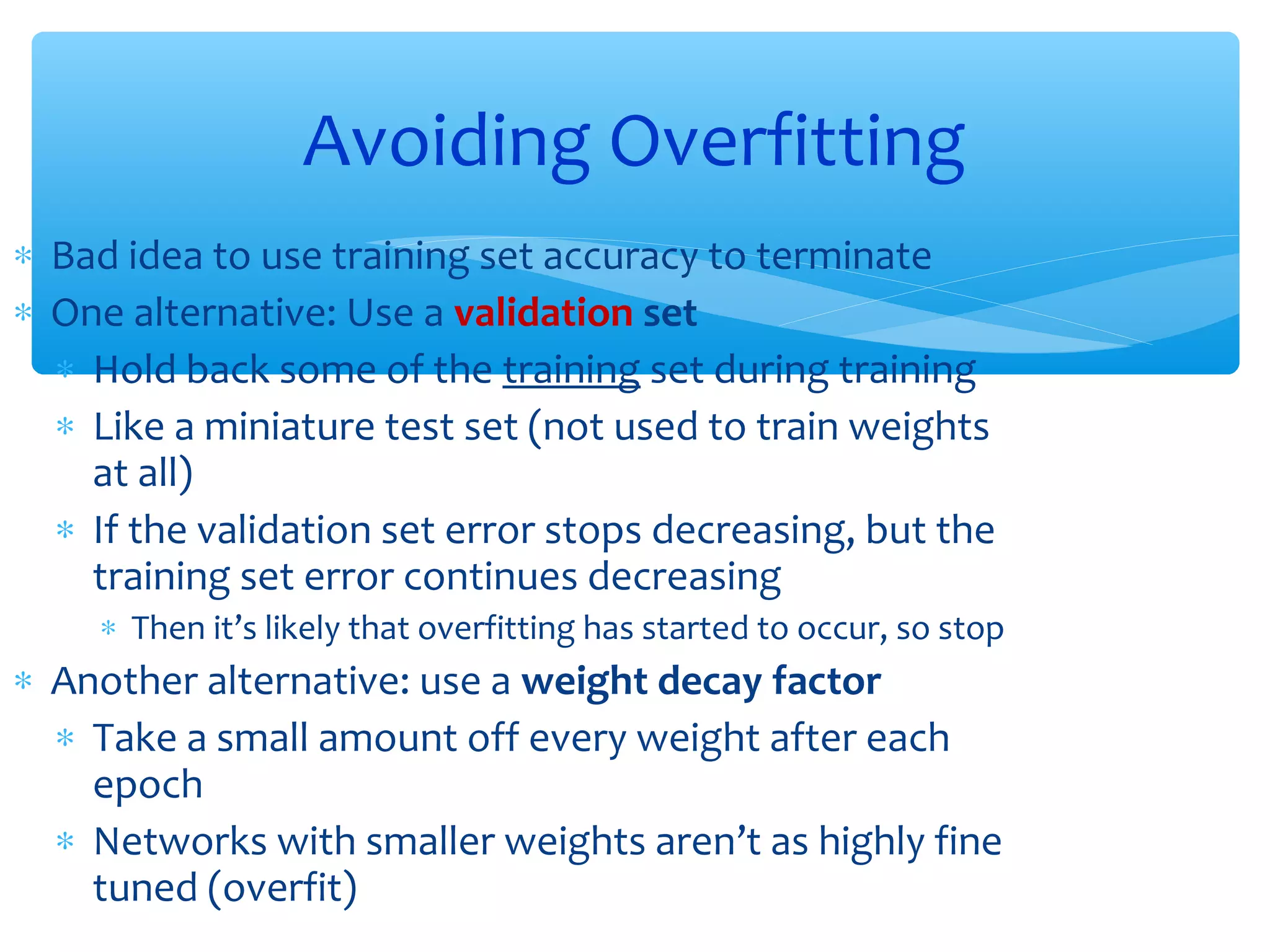 Avoiding Overfitting
∗ Bad idea to use training set accuracy to terminate
∗ One alternative: Use a validation set
∗ Hold back some of the training set during training
∗ Like a miniature test set (not used to train weights
at all)
∗ If the validation set error stops decreasing, but the
training set error continues decreasing
∗ Then it’s likely that overfitting has started to occur, so stop

∗ Another alternative: use a weight decay factor
∗ Take a small amount off every weight after each
epoch
∗ Networks with smaller weights aren’t as highly fine
tuned (overfit)

 